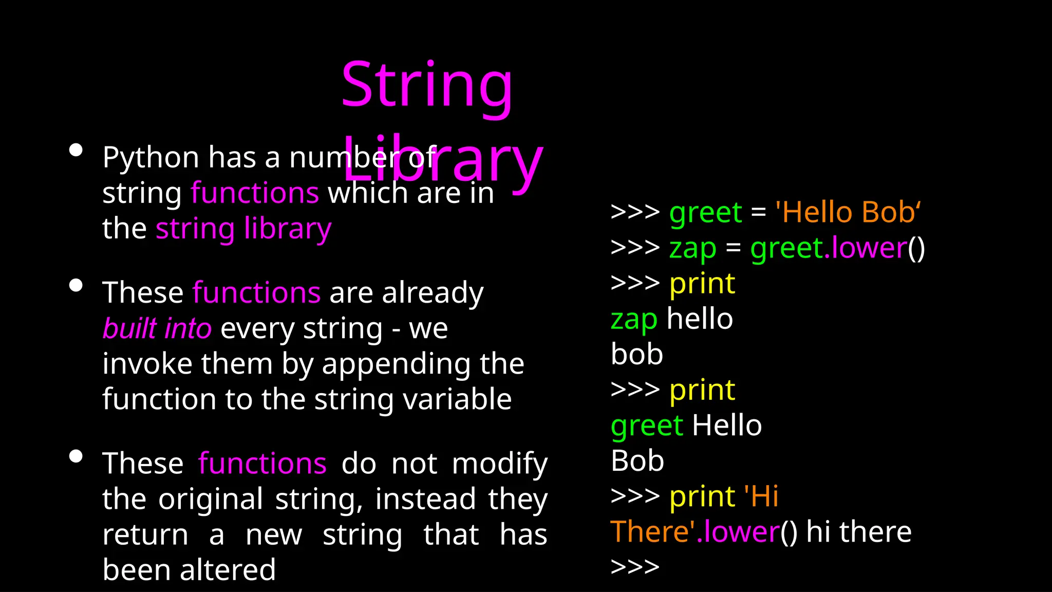 String
Library
• Python has a number of
string functions which are in
the string library
• These functions are already
built into every string - we
invoke them by appending the
function to the string variable
• These functions do not modify
the original string, instead they
return a new string that has
been altered
>>> greet = 'Hello Bob‘
>>> zap = greet.lower()
>>> print
zap hello
bob
>>> print
greet Hello
Bob
>>> print 'Hi
There'.lower() hi there
>>>
 