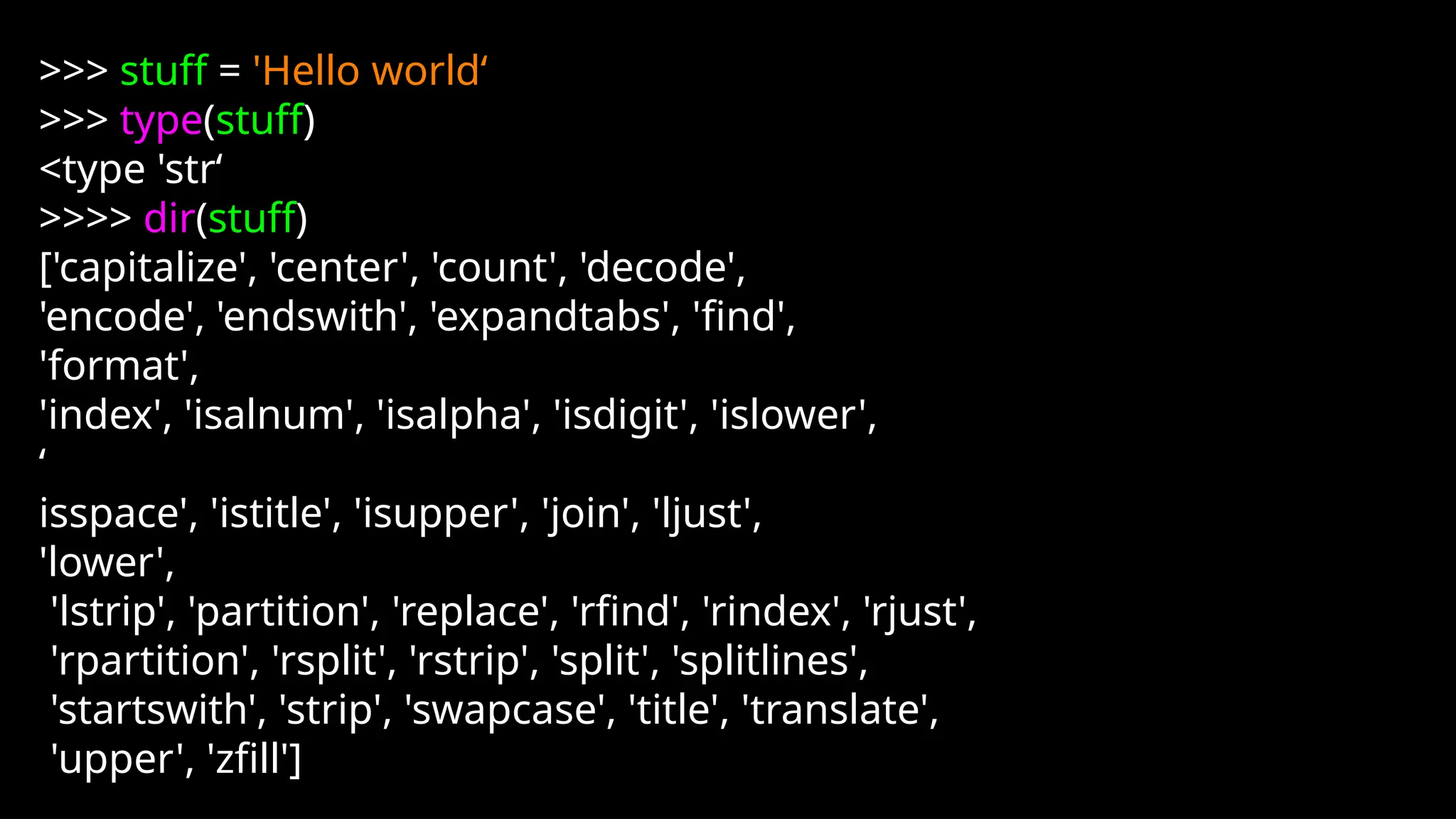 >>> stuff = 'Hello world‘
>>> type(stuff)
<type 'str‘
>>>> dir(stuff)
['capitalize', 'center', 'count', 'decode',
'encode', 'endswith', 'expandtabs', 'find',
'format',
'index', 'isalnum', 'isalpha', 'isdigit', 'islower',
‘
isspace', 'istitle', 'isupper', 'join', 'ljust',
'lower',
'lstrip', 'partition', 'replace', 'rfind', 'rindex', 'rjust',
'rpartition', 'rsplit', 'rstrip', 'split', 'splitlines',
'startswith', 'strip', 'swapcase', 'title', 'translate',
'upper', 'zfill']
 