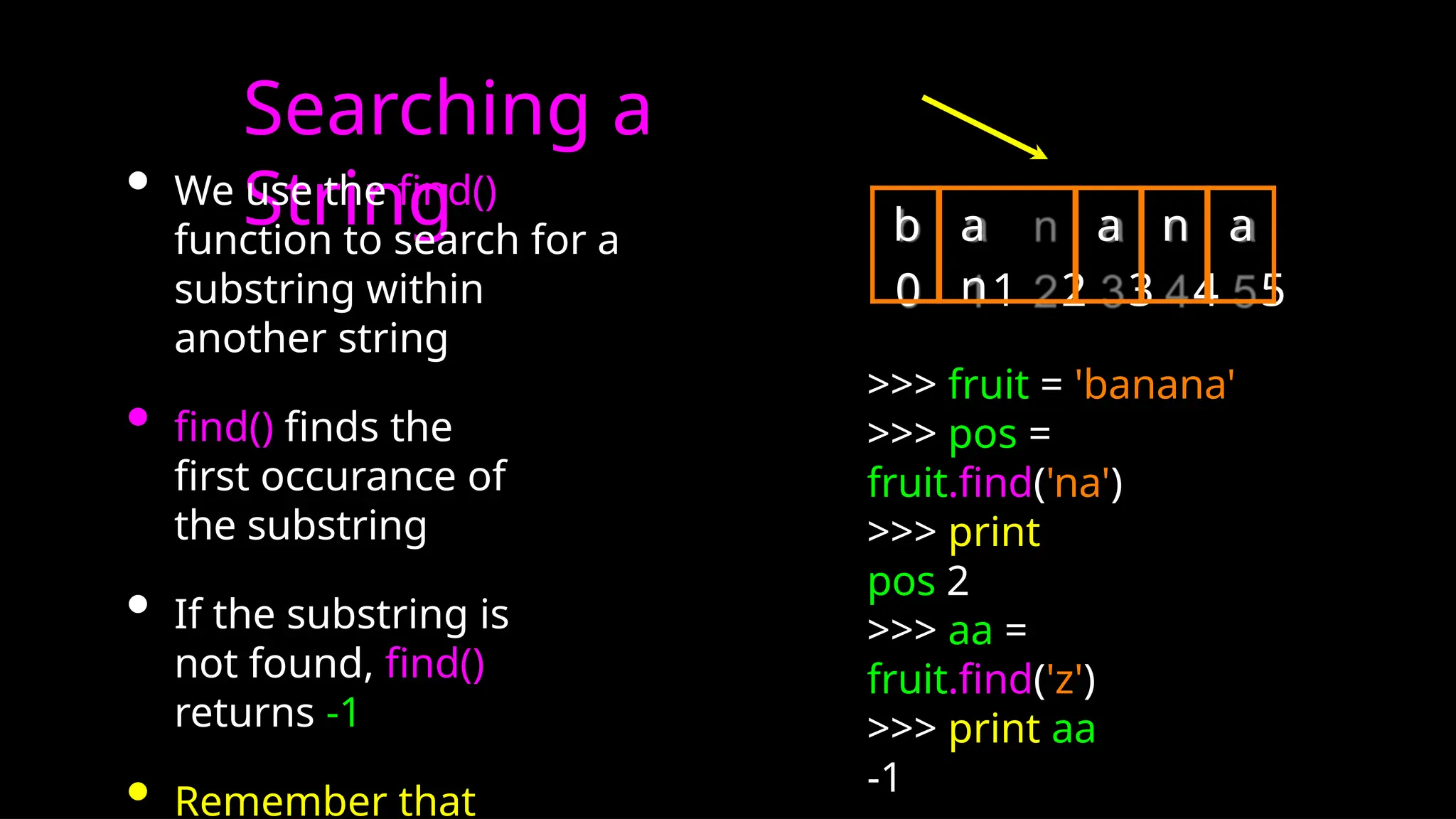 Searching a
String
• We use the find()
function to search for a
substring within
another string
• find() finds the
first occurance of
the substring
• If the substring is
not found, find()
returns -1
• Remember that
0 1 2 3 4 5
>>> fruit = 'banana'
>>> pos =
fruit.find('na')
>>> print
pos 2
>>> aa =
fruit.find('z')
>>> print aa
-1
b a
n
a n a
 