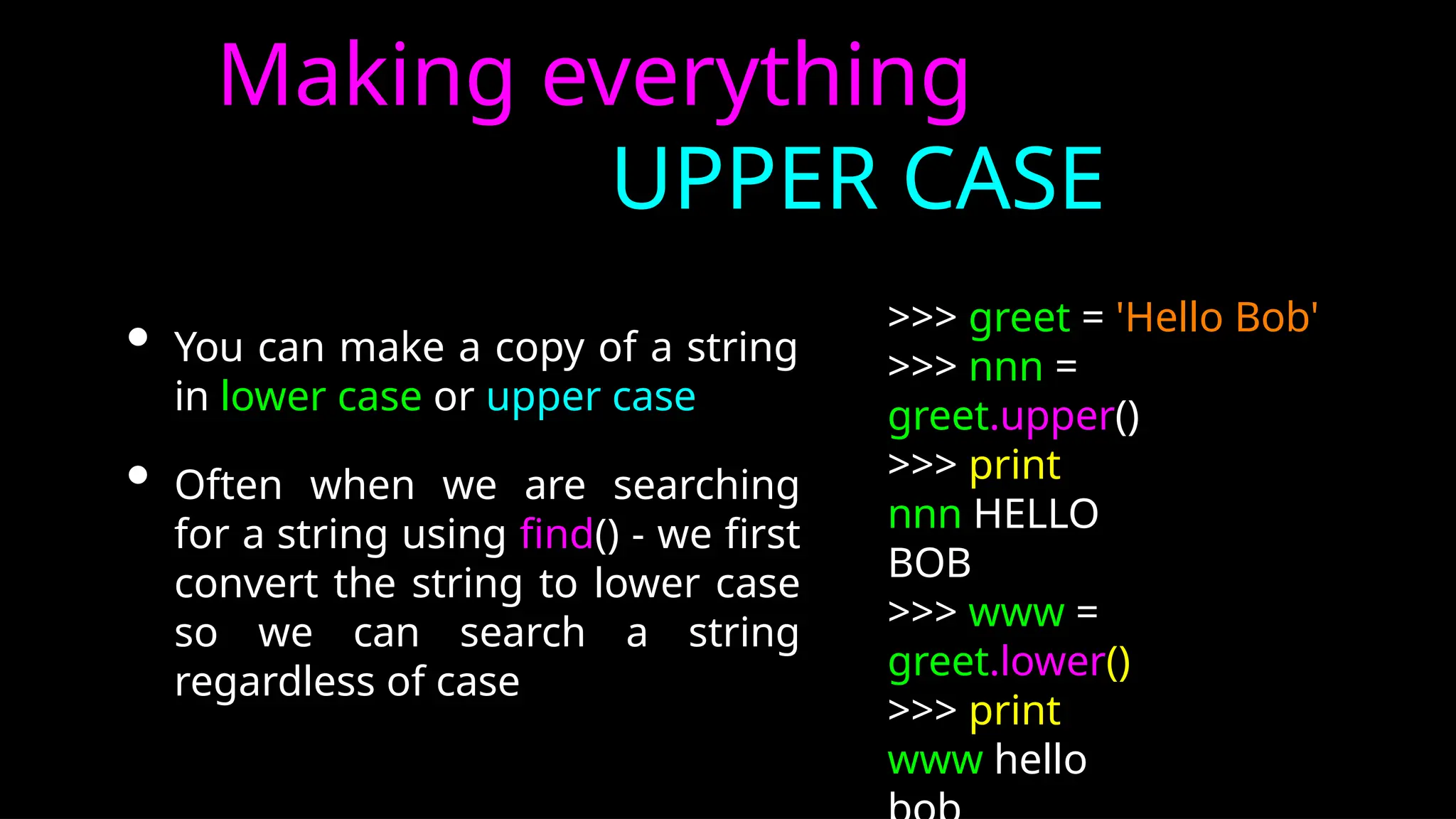 Making everything
UPPER CASE
• You can make a copy of a string
in lower case or upper case
• Often when we are searching
for a string using find() - we first
convert the string to lower case
so we can search a string
regardless of case
>>> greet = 'Hello Bob'
>>> nnn =
greet.upper()
>>> print
nnn HELLO
BOB
>>> www =
greet.lower()
>>> print
www hello
 