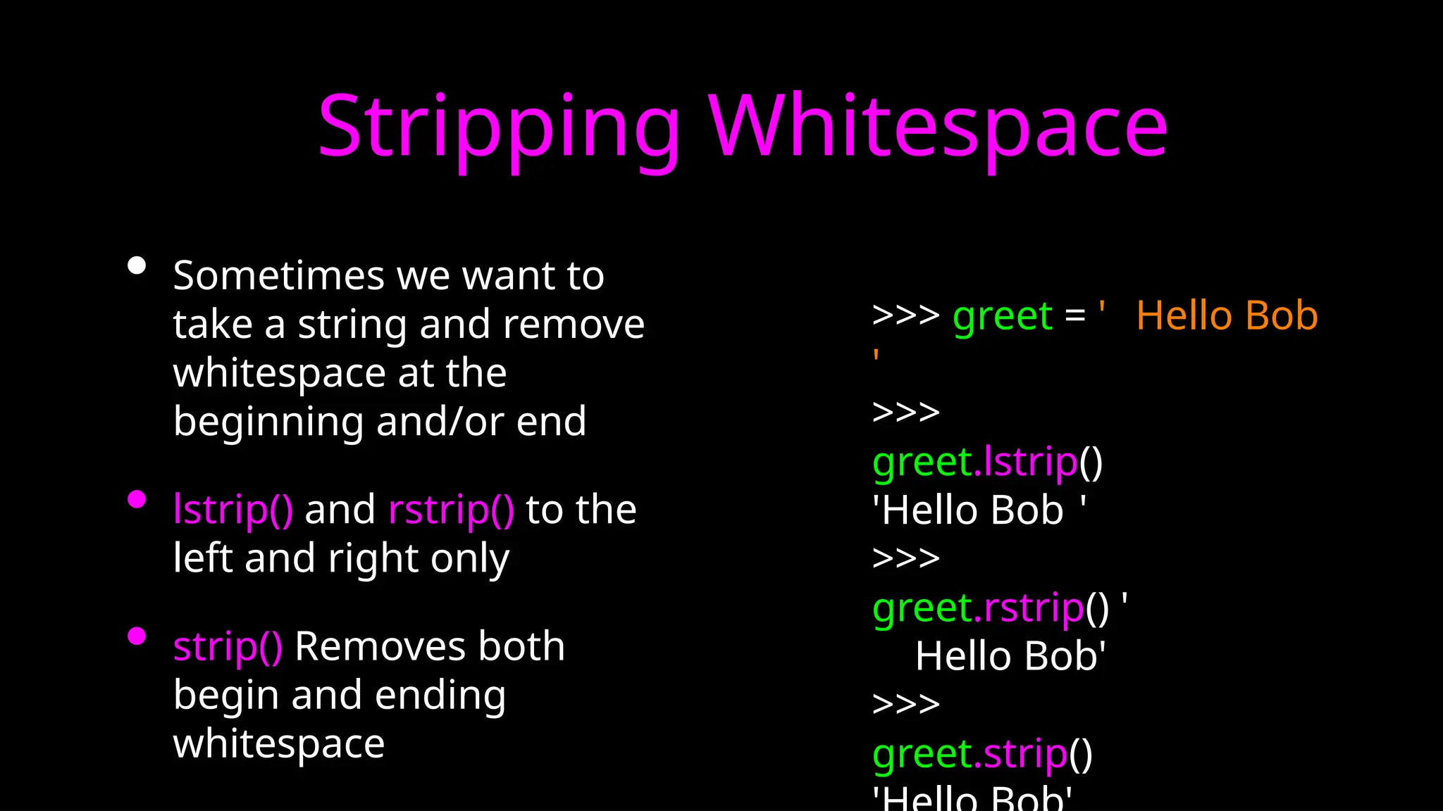 Stripping Whitespace
• Sometimes we want to
take a string and remove
whitespace at the
beginning and/or end
• lstrip() and rstrip() to the
left and right only
• strip() Removes both
begin and ending
whitespace
>>> greet = ' Hello Bob
'
>>>
greet.lstrip()
'Hello Bob '
>>>
greet.rstrip() '
Hello Bob'
>>>
greet.strip()
 