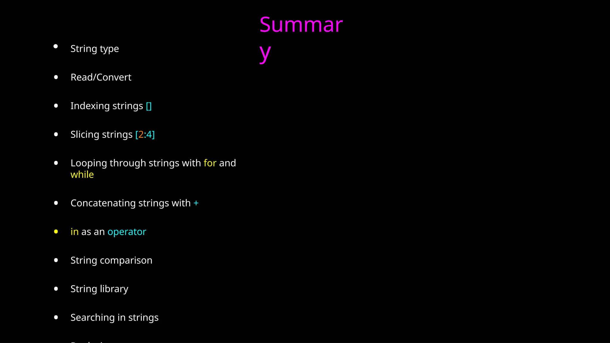 Summar
y
• String type
• Read/Convert
• Indexing strings []
• Slicing strings [2:4]
• Looping through strings with for and
while
• Concatenating strings with +
• in as an operator
• String comparison
• String library
• Searching in strings
 