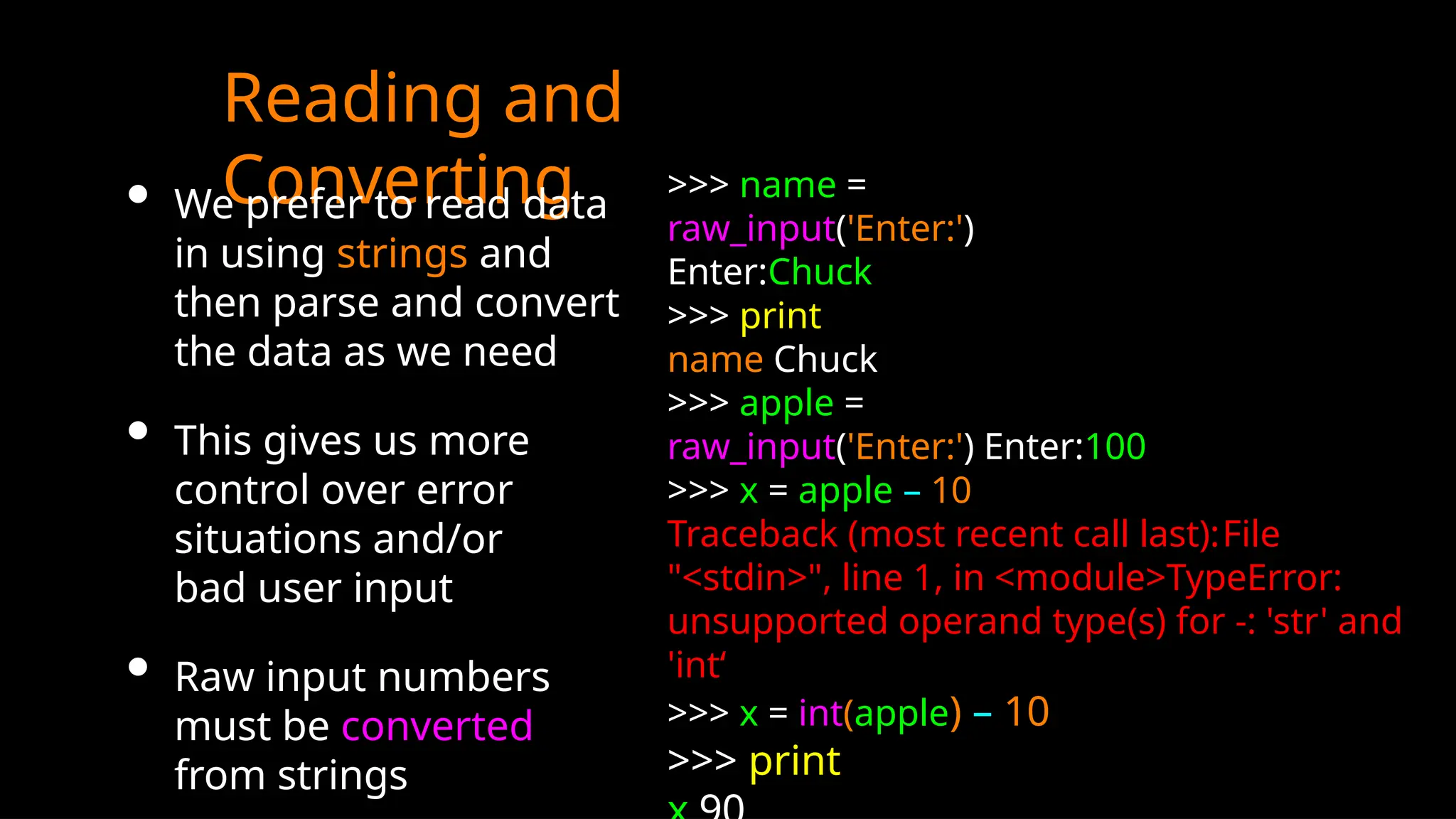 Reading and
Converting
• We prefer to read data
in using strings and
then parse and convert
the data as we need
• This gives us more
control over error
situations and/or
bad user input
• Raw input numbers
must be converted
from strings
>>> name =
raw_input('Enter:')
Enter:Chuck
>>> print
name Chuck
>>> apple =
raw_input('Enter:') Enter:100
>>> x = apple – 10
Traceback (most recent call last):File
"<stdin>", line 1, in <module>TypeError:
unsupported operand type(s) for -: 'str' and
'int‘
>>> x = int(apple) – 10
>>> print
 
