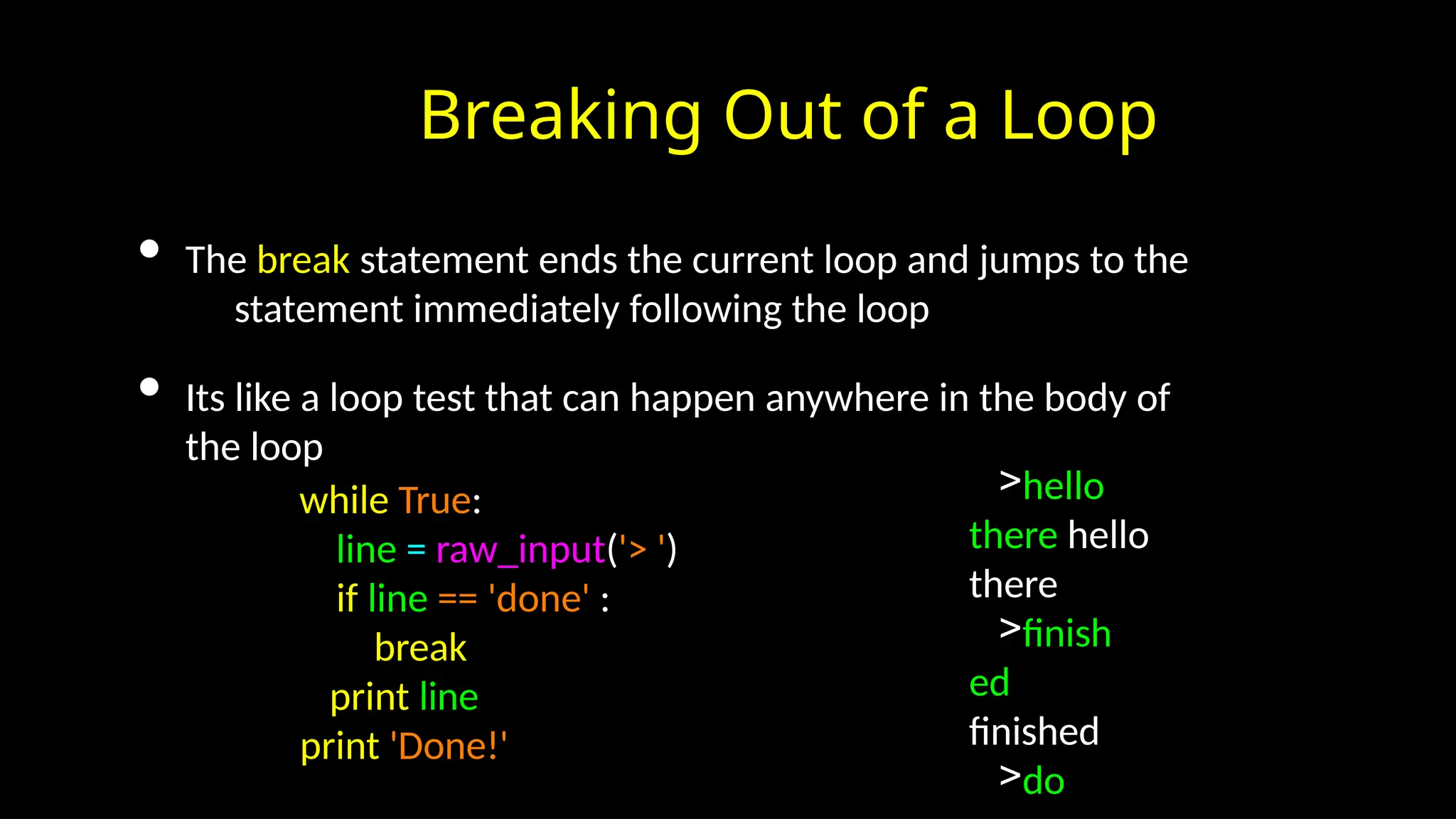 Breaking Out of a Loop
• The break statement ends the current loop and jumps to the
statement immediately following the loop
• Its like a loop test that can happen anywhere in the body of
the loop
while True:
line = raw_input('> ')
if line == 'done' :
break
print line
print 'Done!'
>hello
there hello
there
>finish
ed
finished
>do
 