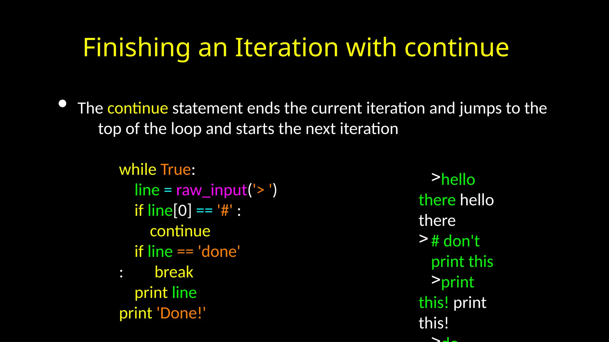 Finishing an Iteration with continue
• The continue statement ends the current iteration and jumps to the
top of the loop and starts the next iteration
while True:
line = raw_input('> ')
if line[0] == '#' :
continue
if line == 'done'
: break
print line
print 'Done!'
>hello
there hello
there
># don't
print this
>print
this! print
this!
 