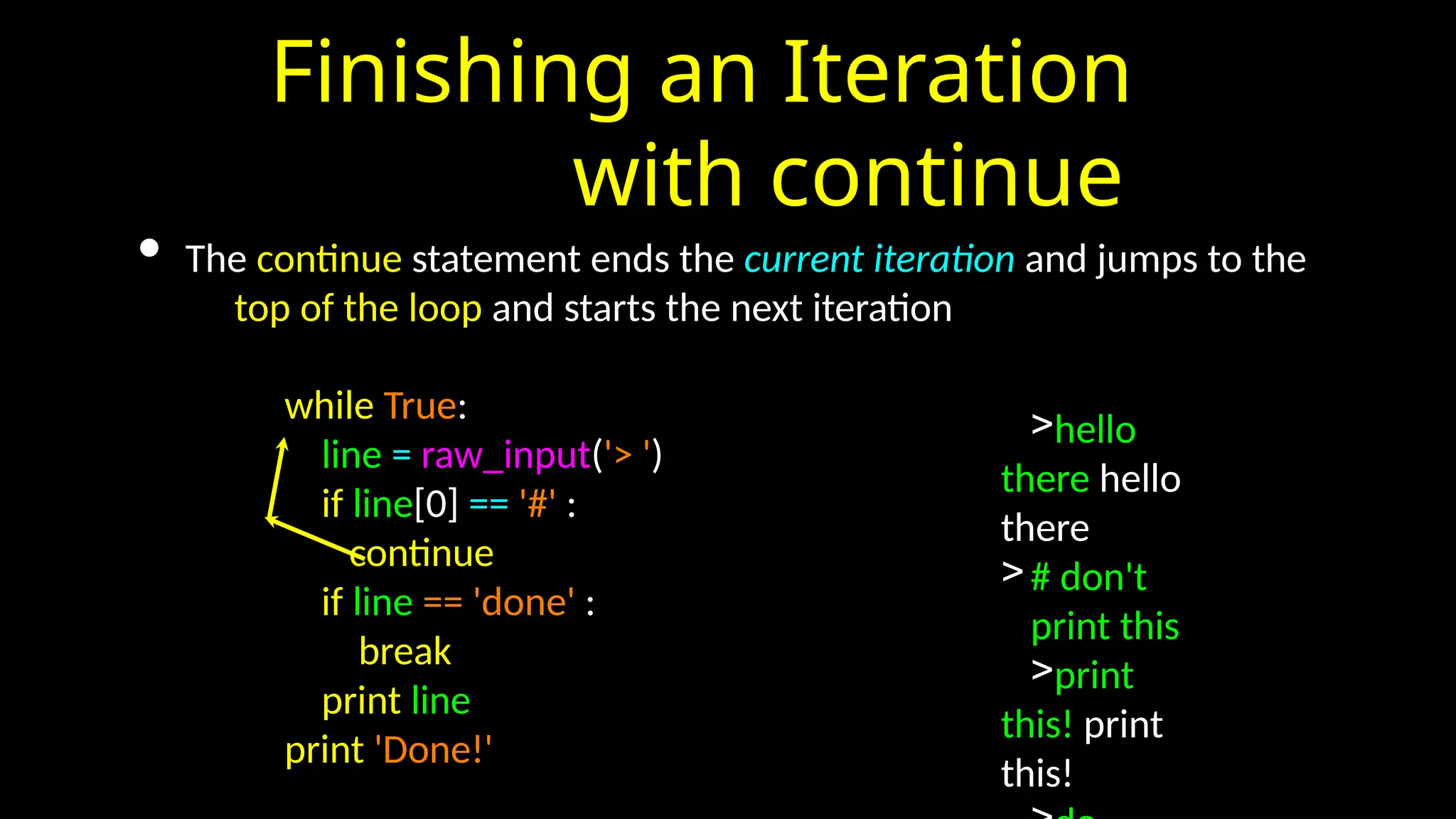 Finishing an Iteration
with continue
• The continue statement ends the current iteration and jumps to the
top of the loop and starts the next iteration
while True:
line = raw_input('> ')
if line[0] == '#' :
continue
if line == 'done' :
break
print line
print 'Done!'
>hello
there hello
there
># don't
print this
>print
this! print
this!
 