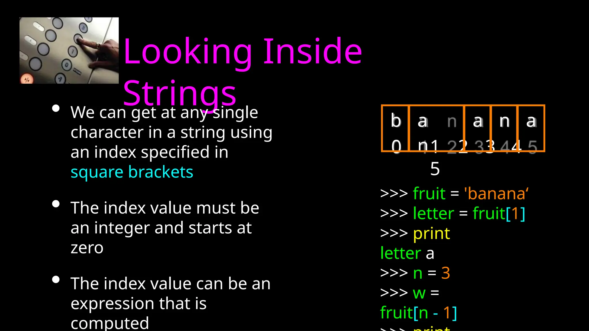 Looking Inside
Strings
• We can get at any single
character in a string using
an index specified in
square brackets
• The index value must be
an integer and starts at
zero
• The index value can be an
expression that is
computed
0 1 2 3 4
5
>>> fruit = 'banana‘
>>> letter = fruit[1]
>>> print
letter a
>>> n = 3
>>> w =
fruit[n - 1]
b a
n
a n a
 