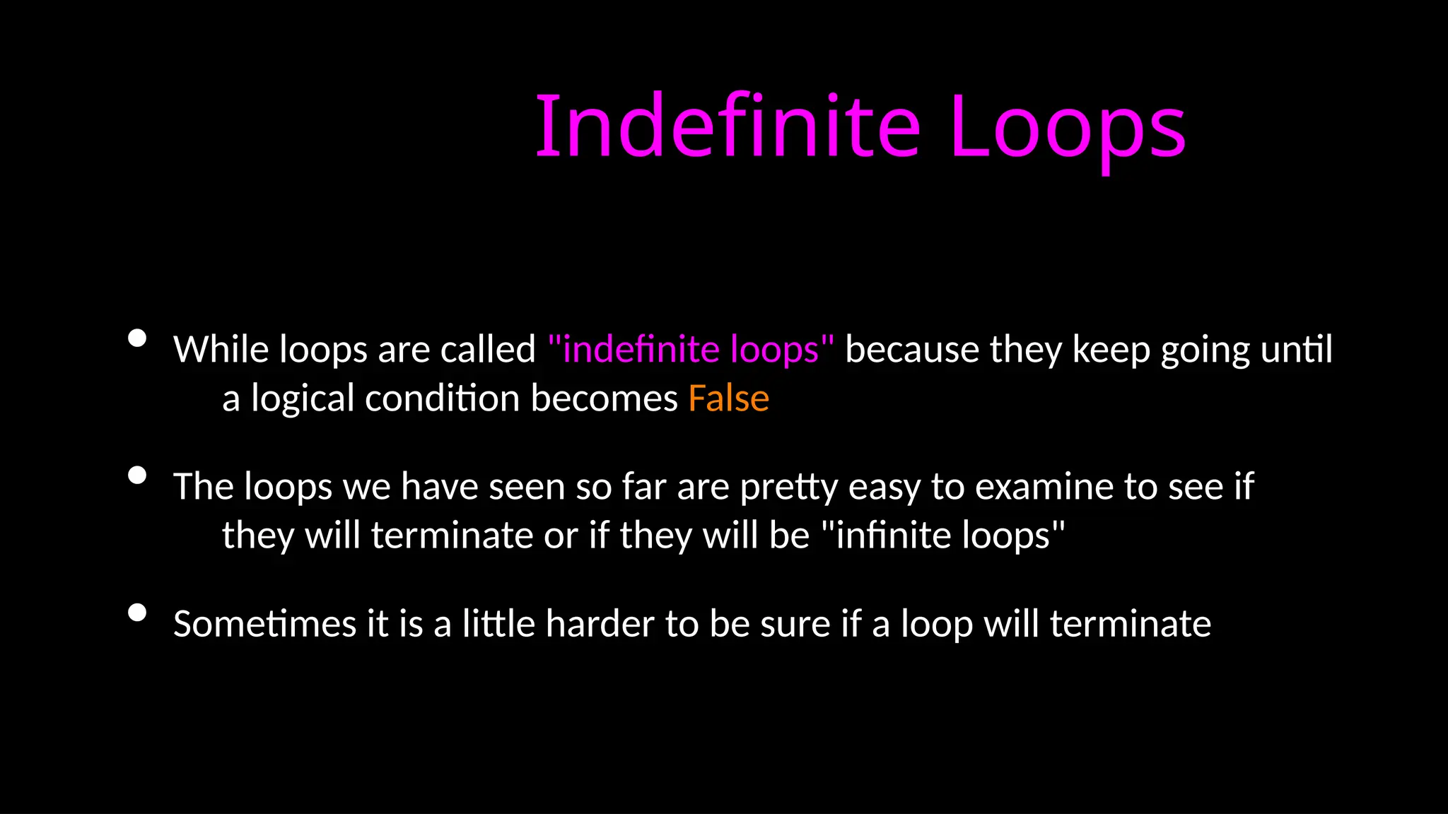 Indefinite Loops
• While loops are called "indefinite loops" because they keep going until
a logical condition becomes False
• The loops we have seen so far are pretty easy to examine to see if
they will terminate or if they will be "infinite loops"
• Sometimes it is a little harder to be sure if a loop will terminate
 