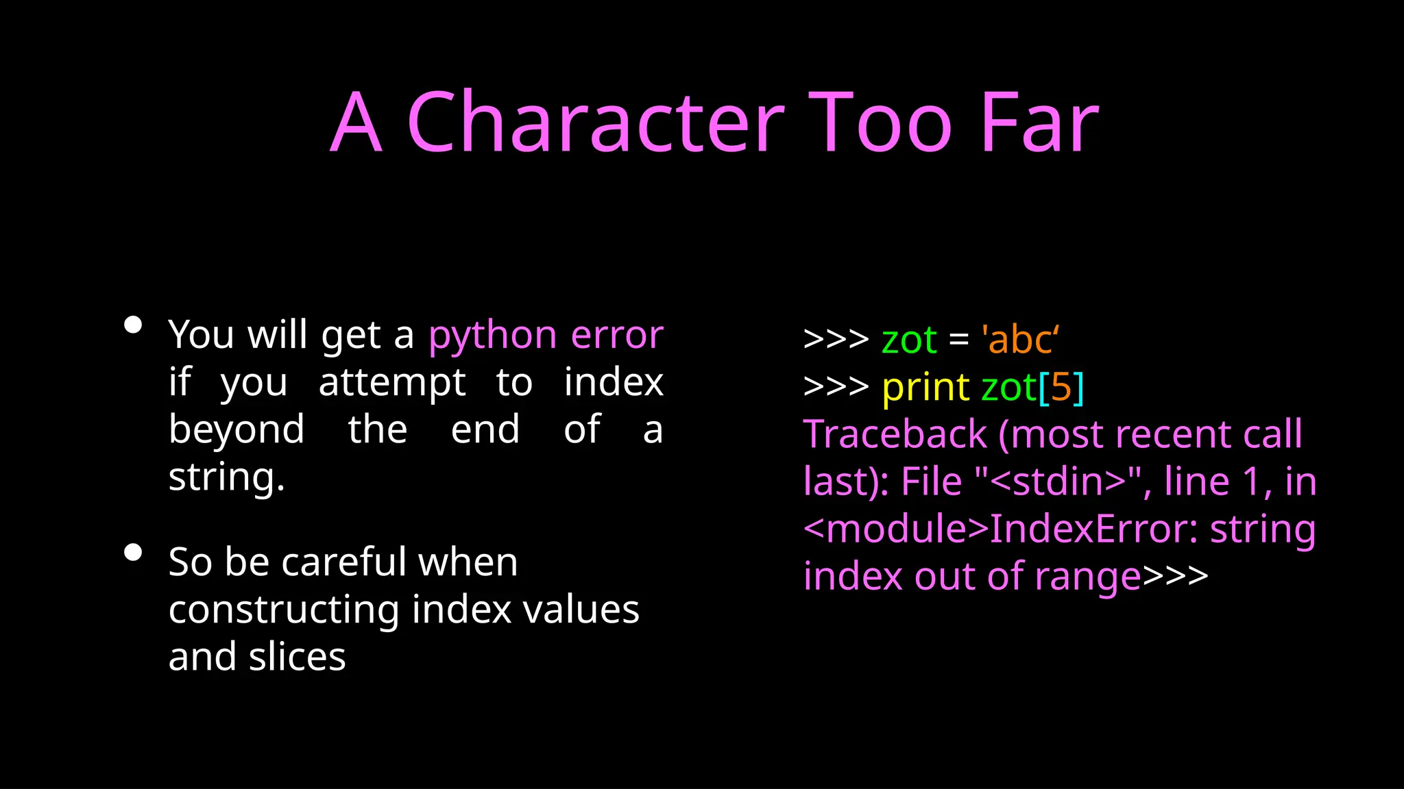A Character Too Far
• You will get a python error
if you attempt to index
beyond the end of a
string.
• So be careful when
constructing index values
and slices
>>> zot = 'abc‘
>>> print zot[5]
Traceback (most recent call
last): File "<stdin>", line 1, in
<module>IndexError: string
index out of range>>>
 