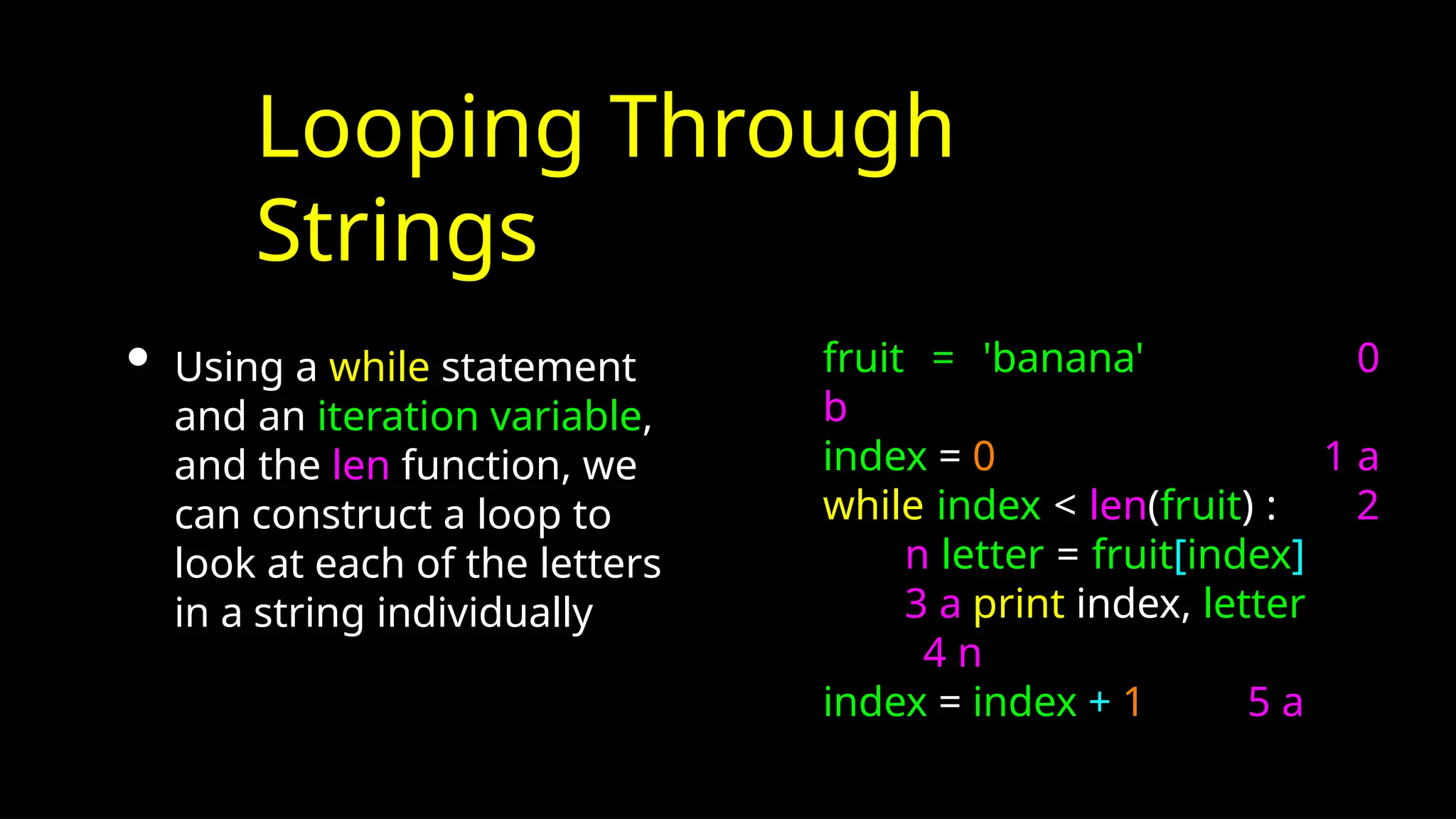 Looping Through
Strings
• Using a while statement
and an iteration variable,
and the len function, we
can construct a loop to
look at each of the letters
in a string individually
fruit = 'banana' 0
b
index = 0 1 a
while index < len(fruit) : 2
n letter = fruit[index]
3 a print index, letter
4 n
index = index + 1 5 a
 