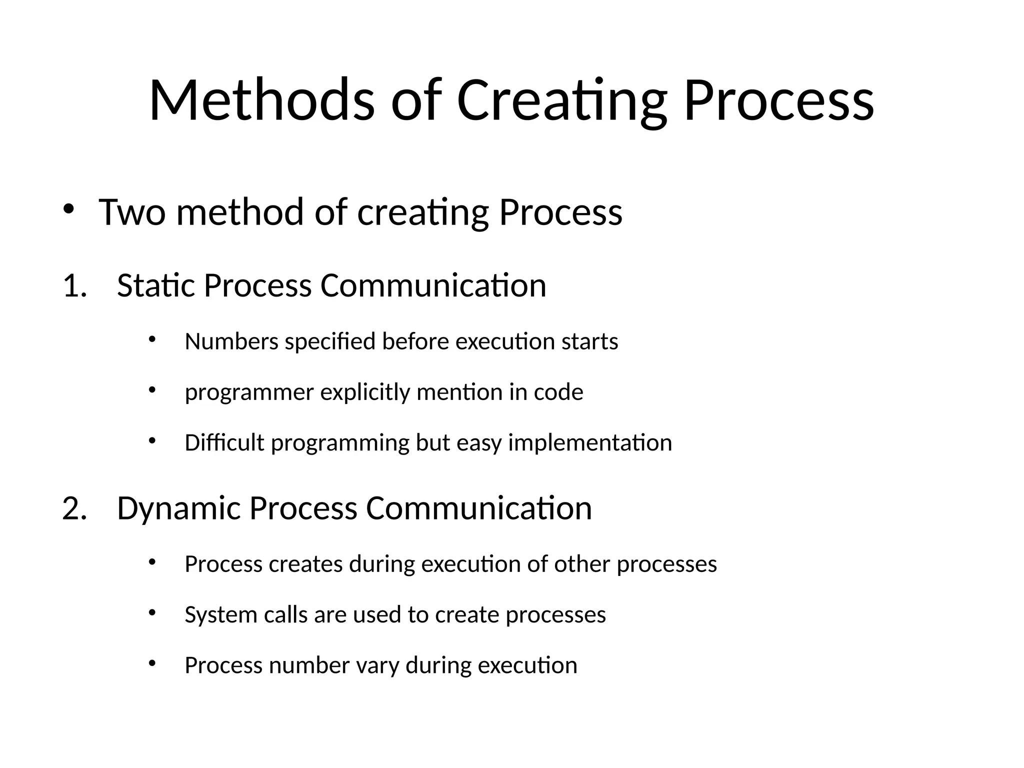 Methods of Creating Process
• Two method of creating Process
1. Static Process Communication
• Numbers specified before execution starts
• programmer explicitly mention in code
• Difficult programming but easy implementation
2. Dynamic Process Communication
• Process creates during execution of other processes
• System calls are used to create processes
• Process number vary during execution
 