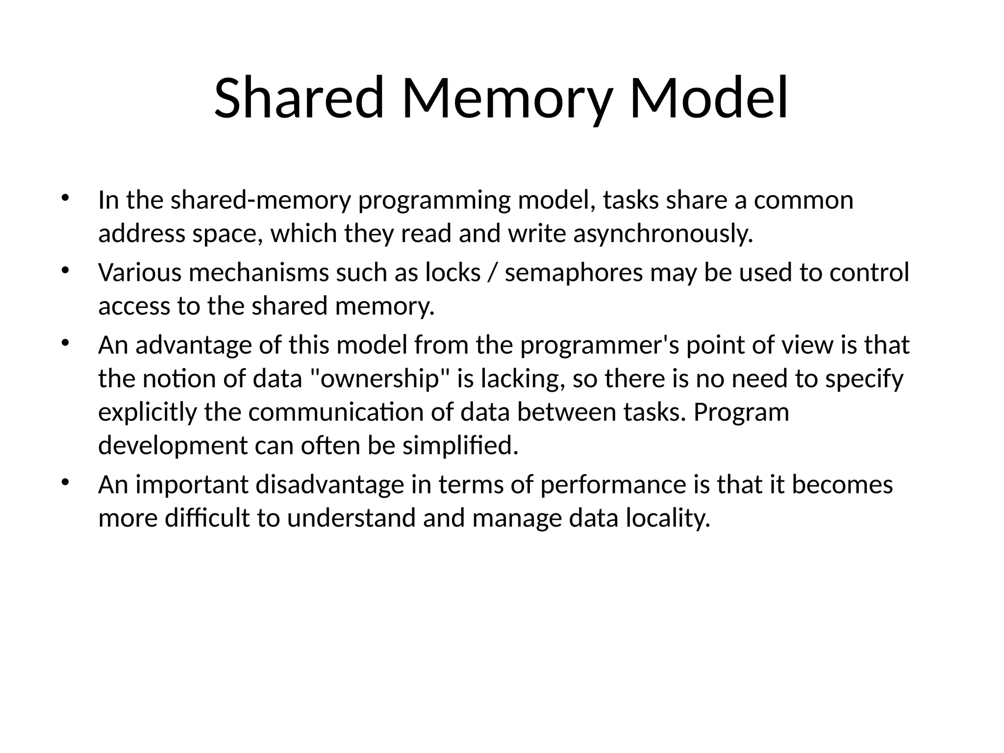 Shared Memory Model
• In the shared-memory programming model, tasks share a common
address space, which they read and write asynchronously.
• Various mechanisms such as locks / semaphores may be used to control
access to the shared memory.
• An advantage of this model from the programmer's point of view is that
the notion of data "ownership" is lacking, so there is no need to specify
explicitly the communication of data between tasks. Program
development can often be simplified.
• An important disadvantage in terms of performance is that it becomes
more difficult to understand and manage data locality.
 
