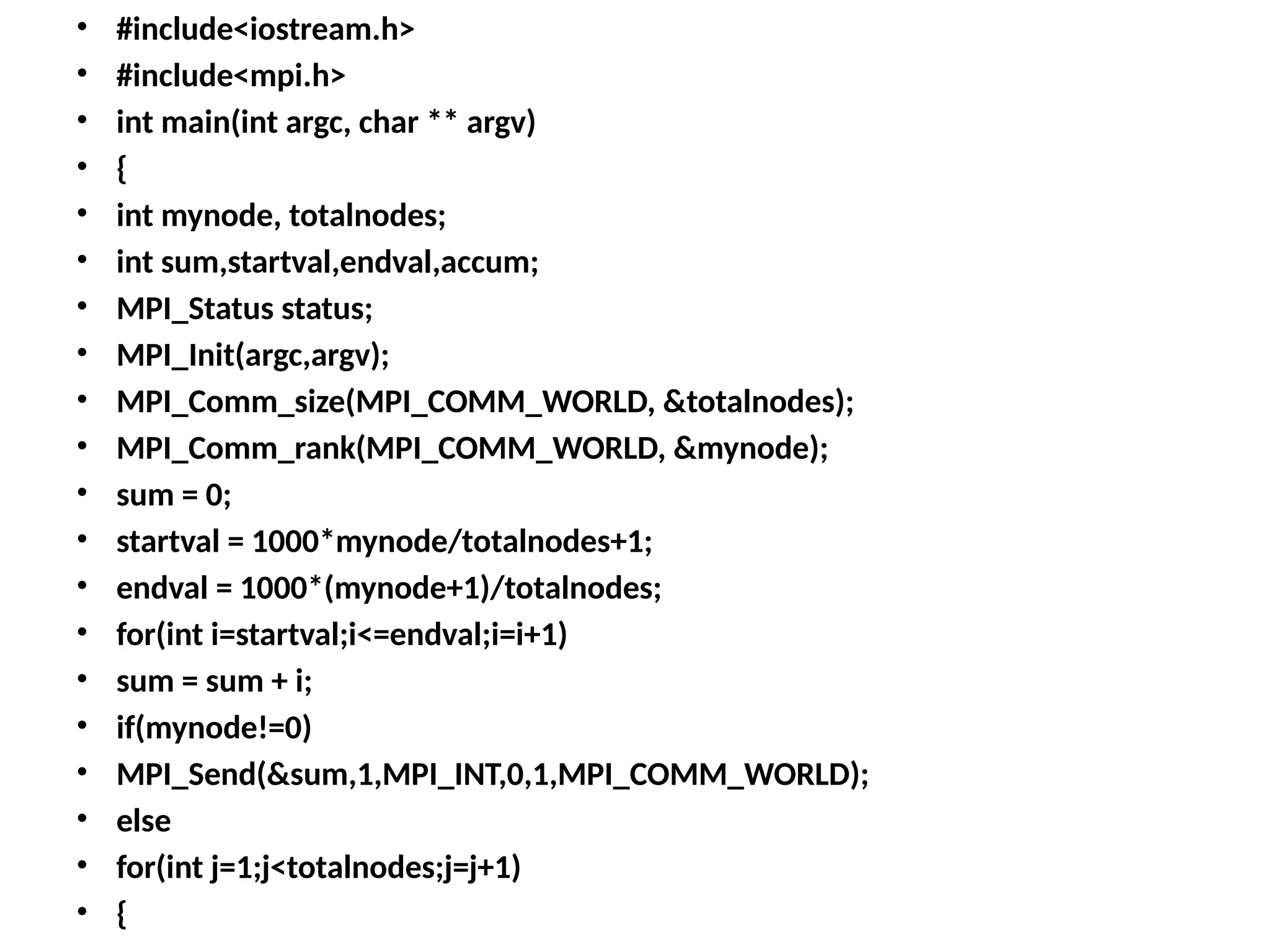 • #include<iostream.h>
• #include<mpi.h>
• int main(int argc, char ** argv)
• {
• int mynode, totalnodes;
• int sum,startval,endval,accum;
• MPI_Status status;
• MPI_Init(argc,argv);
• MPI_Comm_size(MPI_COMM_WORLD, &totalnodes);
• MPI_Comm_rank(MPI_COMM_WORLD, &mynode);
• sum = 0;
• startval = 1000*mynode/totalnodes+1;
• endval = 1000*(mynode+1)/totalnodes;
• for(int i=startval;i<=endval;i=i+1)
• sum = sum + i;
• if(mynode!=0)
• MPI_Send(&sum,1,MPI_INT,0,1,MPI_COMM_WORLD);
• else
• for(int j=1;j<totalnodes;j=j+1)
• {
 