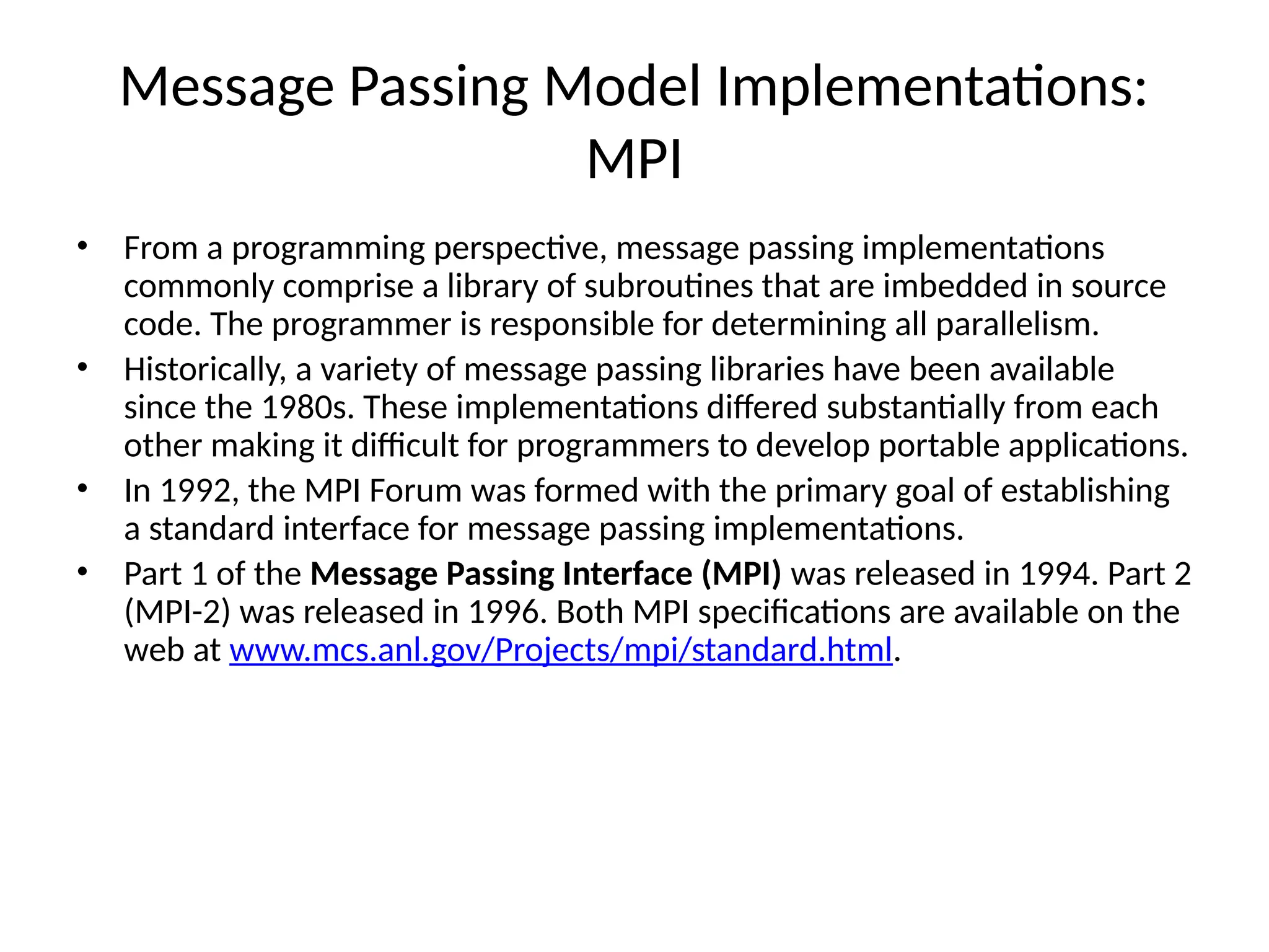 Message Passing Model Implementations:
MPI
• From a programming perspective, message passing implementations
commonly comprise a library of subroutines that are imbedded in source
code. The programmer is responsible for determining all parallelism.
• Historically, a variety of message passing libraries have been available
since the 1980s. These implementations differed substantially from each
other making it difficult for programmers to develop portable applications.
• In 1992, the MPI Forum was formed with the primary goal of establishing
a standard interface for message passing implementations.
• Part 1 of the Message Passing Interface (MPI) was released in 1994. Part 2
(MPI-2) was released in 1996. Both MPI specifications are available on the
web at www.mcs.anl.gov/Projects/mpi/standard.html.
 