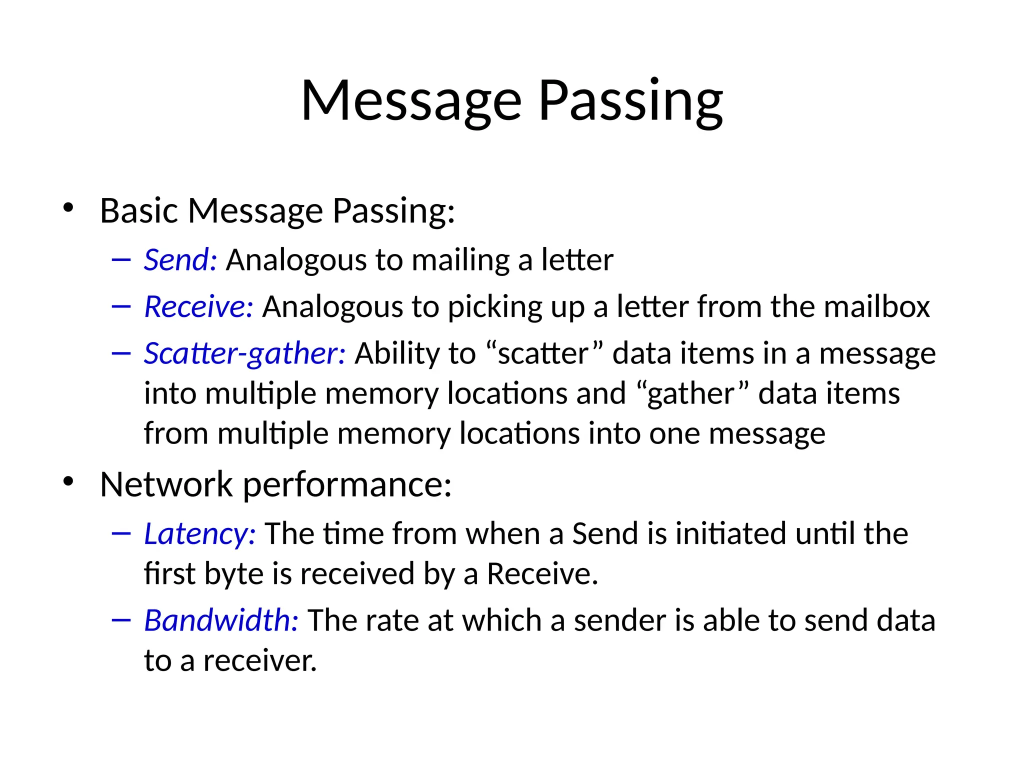 Message Passing
• Basic Message Passing:
– Send: Analogous to mailing a letter
– Receive: Analogous to picking up a letter from the mailbox
– Scatter-gather: Ability to “scatter” data items in a message
into multiple memory locations and “gather” data items
from multiple memory locations into one message
• Network performance:
– Latency: The time from when a Send is initiated until the
first byte is received by a Receive.
– Bandwidth: The rate at which a sender is able to send data
to a receiver.
 