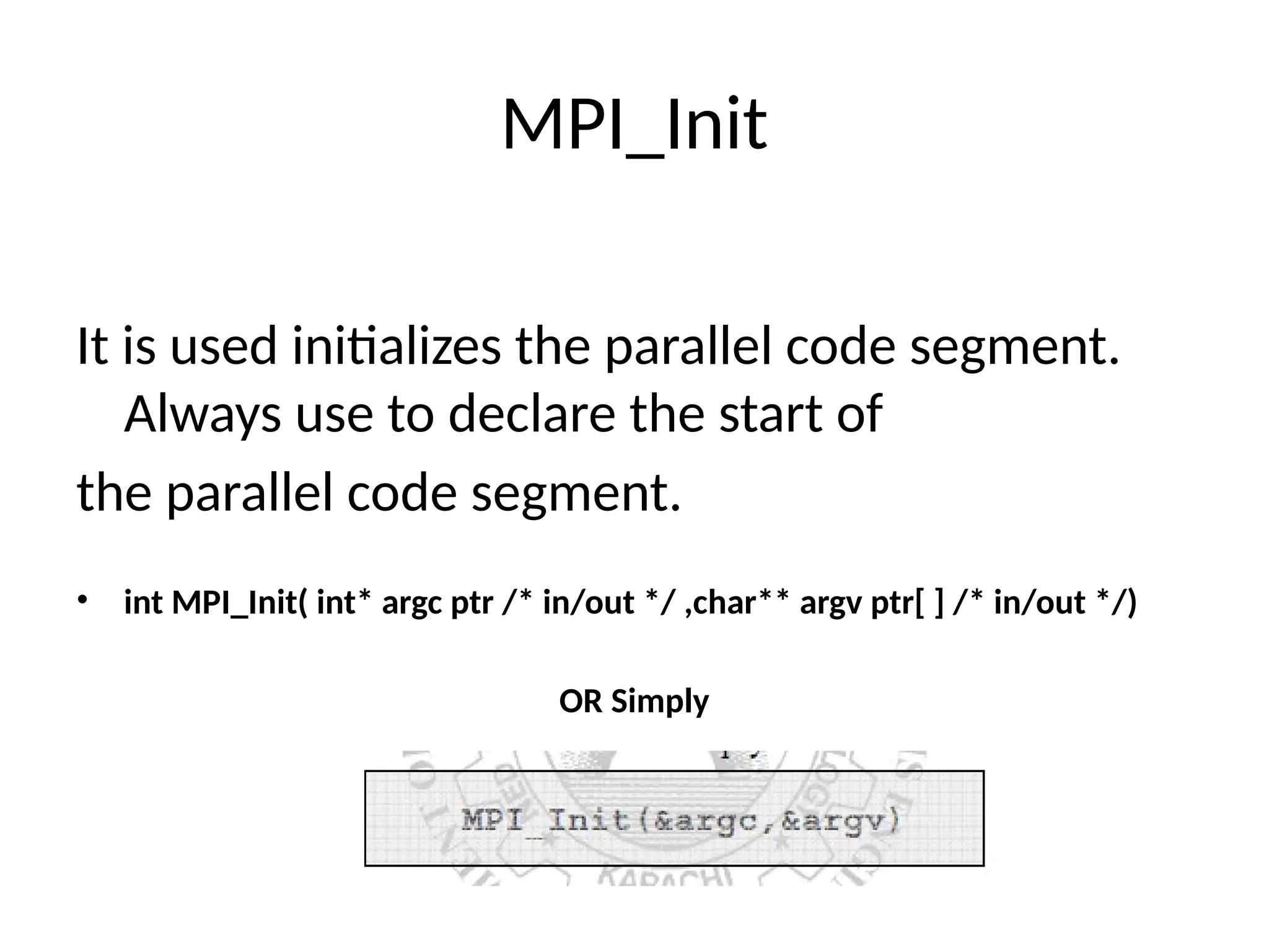 MPI_Init
It is used initializes the parallel code segment.
Always use to declare the start of
the parallel code segment.
• int MPI_Init( int* argc ptr /* in/out */ ,char** argv ptr[ ] /* in/out */)
OR Simply
 
