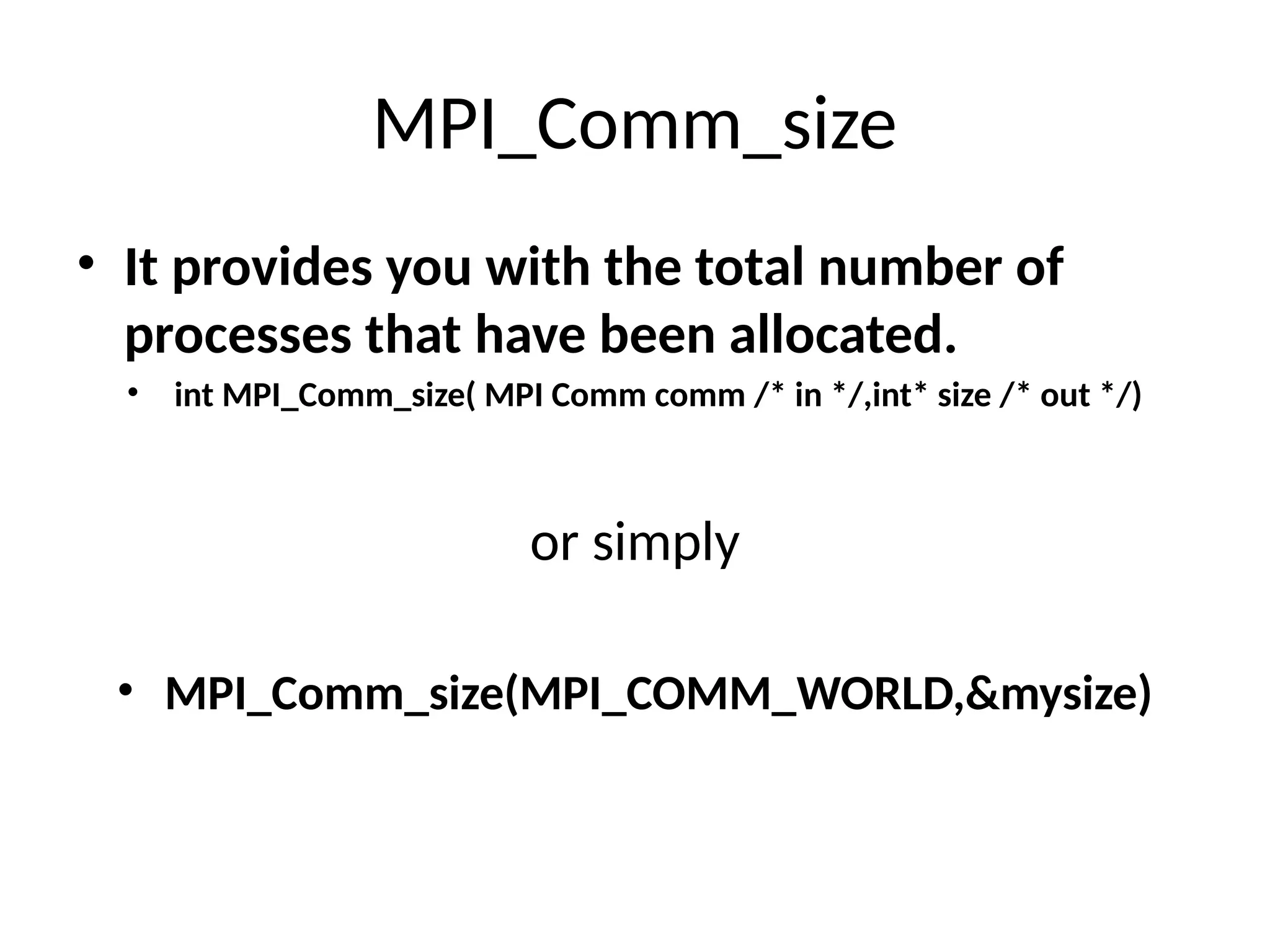 MPI_Comm_size
• It provides you with the total number of
processes that have been allocated.
• int MPI_Comm_size( MPI Comm comm /* in */,int* size /* out */)
or simply
• MPI_Comm_size(MPI_COMM_WORLD,&mysize)
 