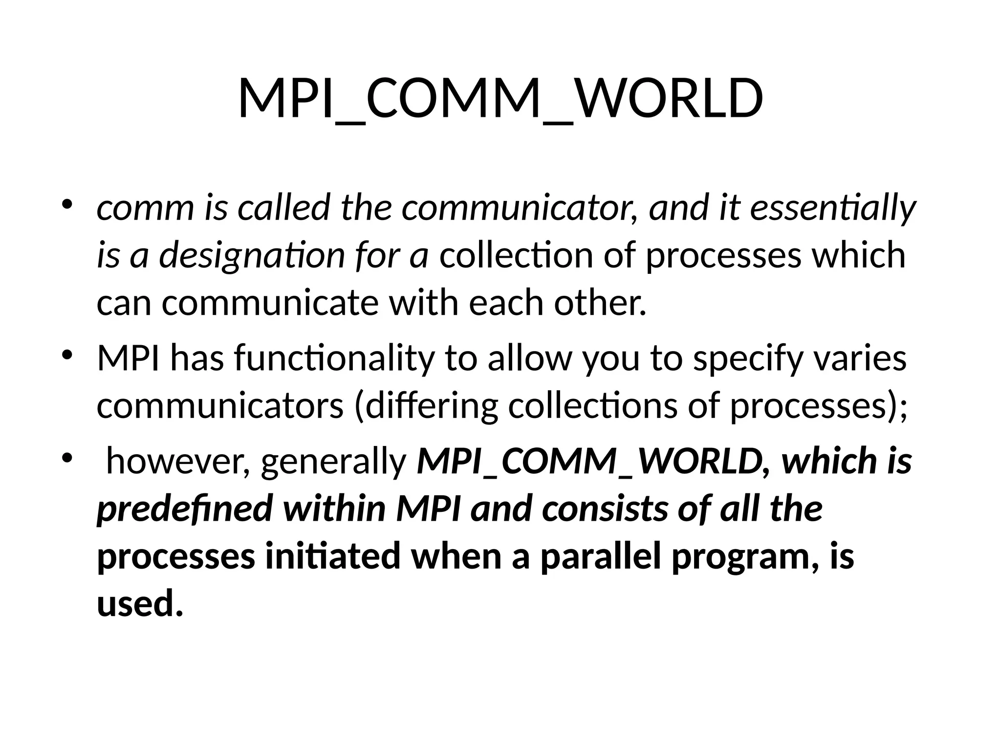 MPI_COMM_WORLD
• comm is called the communicator, and it essentially
is a designation for a collection of processes which
can communicate with each other.
• MPI has functionality to allow you to specify varies
communicators (differing collections of processes);
• however, generally MPI_COMM_WORLD, which is
predefined within MPI and consists of all the
processes initiated when a parallel program, is
used.
 