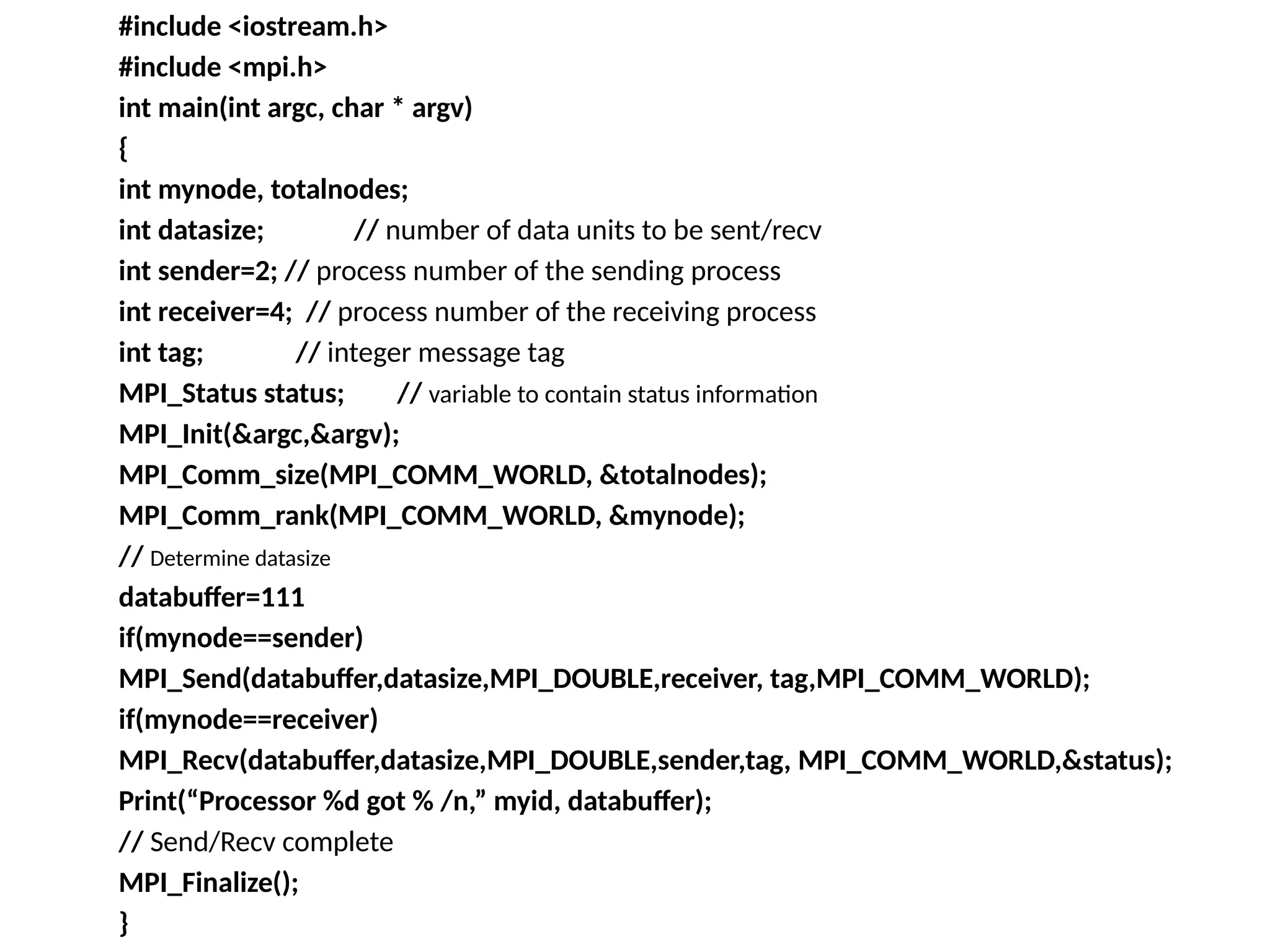 #include <iostream.h>
#include <mpi.h>
int main(int argc, char * argv)
{
int mynode, totalnodes;
int datasize; // number of data units to be sent/recv
int sender=2; // process number of the sending process
int receiver=4; // process number of the receiving process
int tag; // integer message tag
MPI_Status status; // variable to contain status information
MPI_Init(&argc,&argv);
MPI_Comm_size(MPI_COMM_WORLD, &totalnodes);
MPI_Comm_rank(MPI_COMM_WORLD, &mynode);
// Determine datasize
databuffer=111
if(mynode==sender)
MPI_Send(databuffer,datasize,MPI_DOUBLE,receiver, tag,MPI_COMM_WORLD);
if(mynode==receiver)
MPI_Recv(databuffer,datasize,MPI_DOUBLE,sender,tag, MPI_COMM_WORLD,&status);
Print(“Processor %d got % /n,” myid, databuffer);
// Send/Recv complete
MPI_Finalize();
}
 