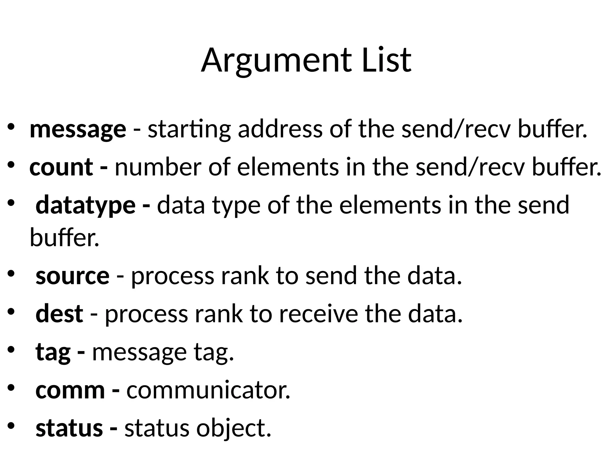 Argument List
• message - starting address of the send/recv buffer.
• count - number of elements in the send/recv buffer.
• datatype - data type of the elements in the send
buffer.
• source - process rank to send the data.
• dest - process rank to receive the data.
• tag - message tag.
• comm - communicator.
• status - status object.
 