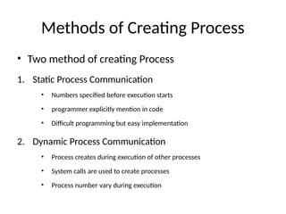Methods of Creating Process
• Two method of creating Process
1. Static Process Communication
• Numbers specified before execution starts
• programmer explicitly mention in code
• Difficult programming but easy implementation
2. Dynamic Process Communication
• Process creates during execution of other processes
• System calls are used to create processes
• Process number vary during execution
 