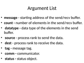 Argument List
• message - starting address of the send/recv buffer.
• count - number of elements in the send/recv buffer.
• datatype - data type of the elements in the send
buffer.
• source - process rank to send the data.
• dest - process rank to receive the data.
• tag - message tag.
• comm - communicator.
• status - status object.
 