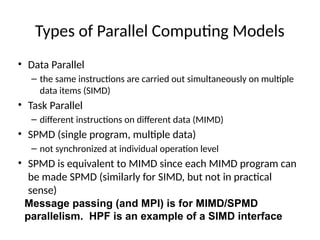 Types of Parallel Computing Models
• Data Parallel
– the same instructions are carried out simultaneously on multiple
data items (SIMD)
• Task Parallel
– different instructions on different data (MIMD)
• SPMD (single program, multiple data)
– not synchronized at individual operation level
• SPMD is equivalent to MIMD since each MIMD program can
be made SPMD (similarly for SIMD, but not in practical
sense)
Message passing (and MPI) is for MIMD/SPMD
parallelism. HPF is an example of a SIMD interface
 