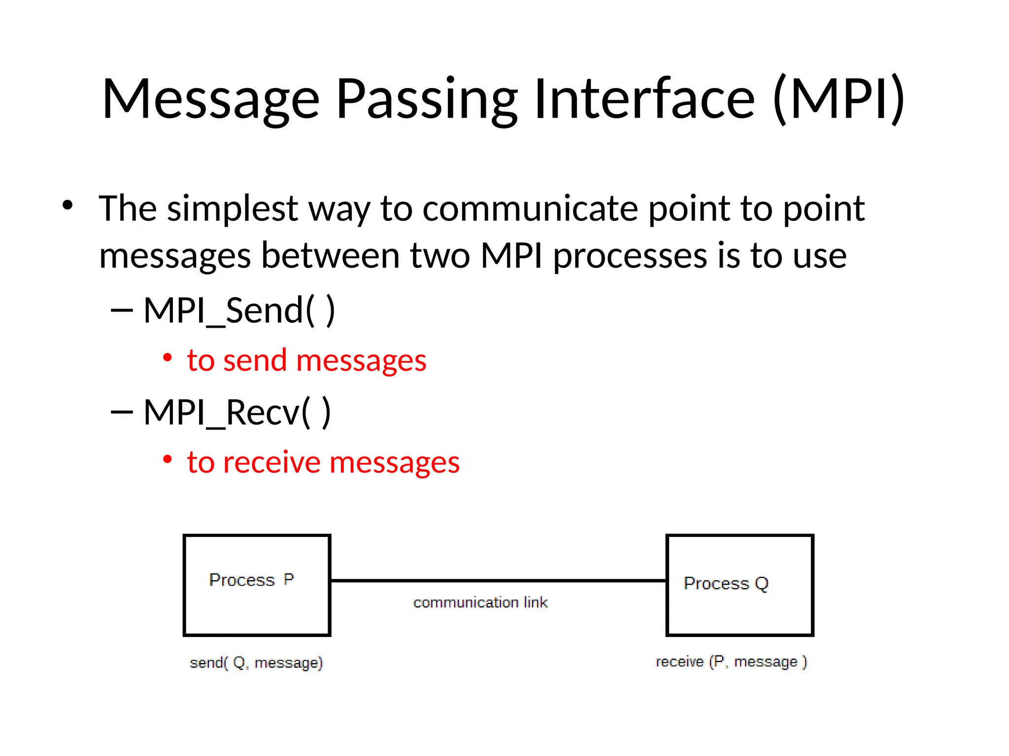 Message Passing Interface (MPI)
• The simplest way to communicate point to point
messages between two MPI processes is to use
– MPI_Send( )
• to send messages
– MPI_Recv( )
• to receive messages
 