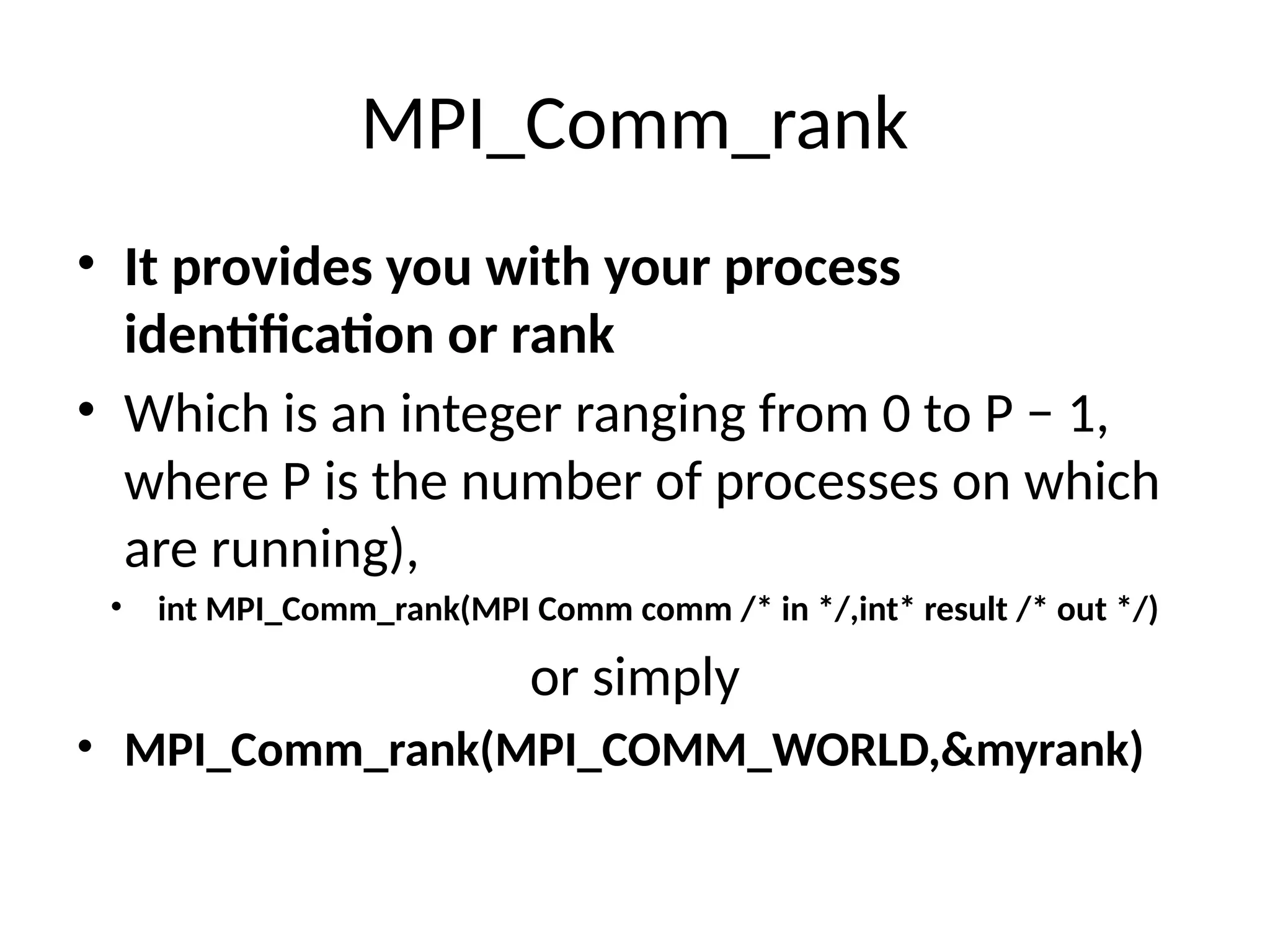 MPI_Comm_rank
• It provides you with your process
identification or rank
• Which is an integer ranging from 0 to P − 1,
where P is the number of processes on which
are running),
• int MPI_Comm_rank(MPI Comm comm /* in */,int* result /* out */)
or simply
• MPI_Comm_rank(MPI_COMM_WORLD,&myrank)
 