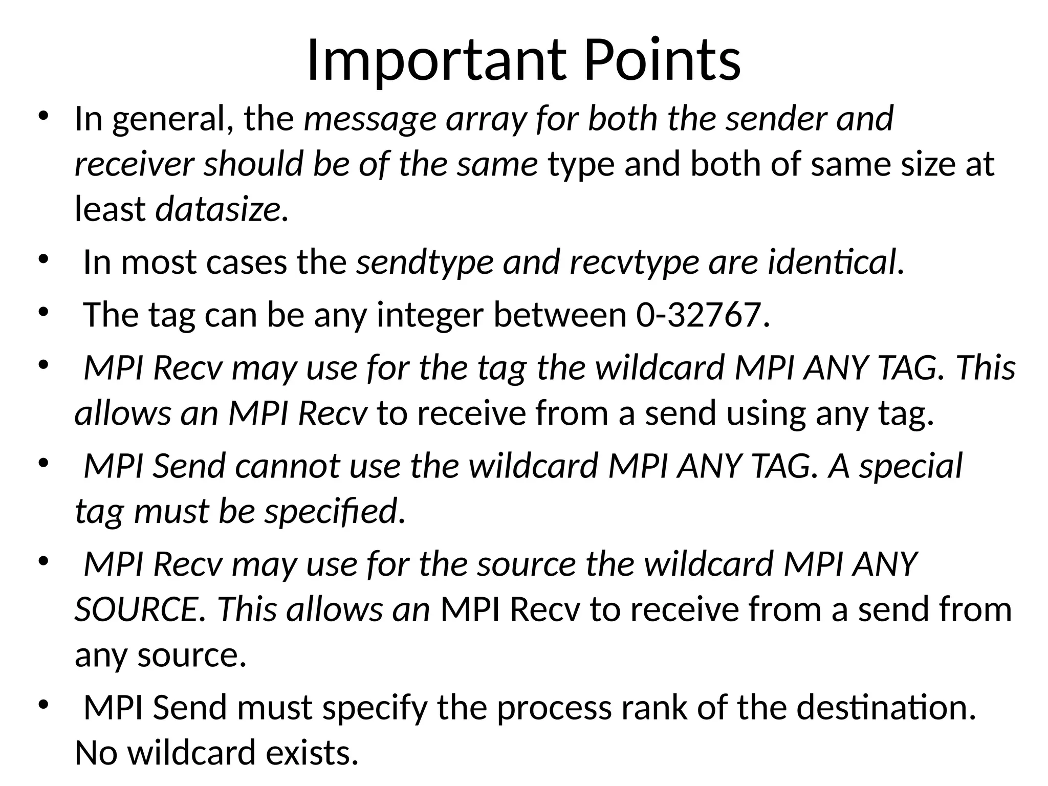 Important Points
• In general, the message array for both the sender and
receiver should be of the same type and both of same size at
least datasize.
• In most cases the sendtype and recvtype are identical.
• The tag can be any integer between 0-32767.
• MPI Recv may use for the tag the wildcard MPI ANY TAG. This
allows an MPI Recv to receive from a send using any tag.
• MPI Send cannot use the wildcard MPI ANY TAG. A special
tag must be specified.
• MPI Recv may use for the source the wildcard MPI ANY
SOURCE. This allows an MPI Recv to receive from a send from
any source.
• MPI Send must specify the process rank of the destination.
No wildcard exists.
 
