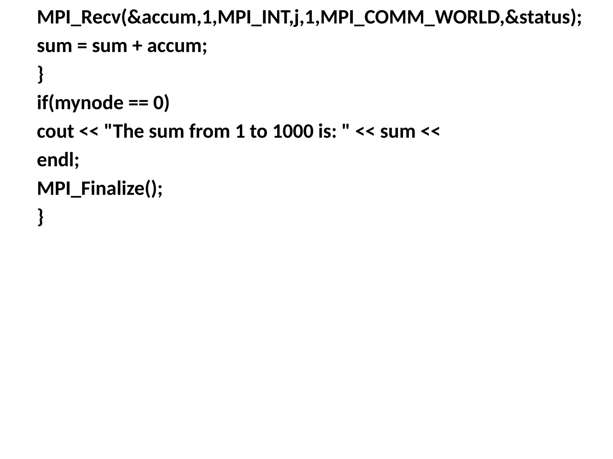 MPI_Recv(&accum,1,MPI_INT,j,1,MPI_COMM_WORLD,&status);
sum = sum + accum;
}
if(mynode == 0)
cout << "The sum from 1 to 1000 is: " << sum <<
endl;
MPI_Finalize();
}
 