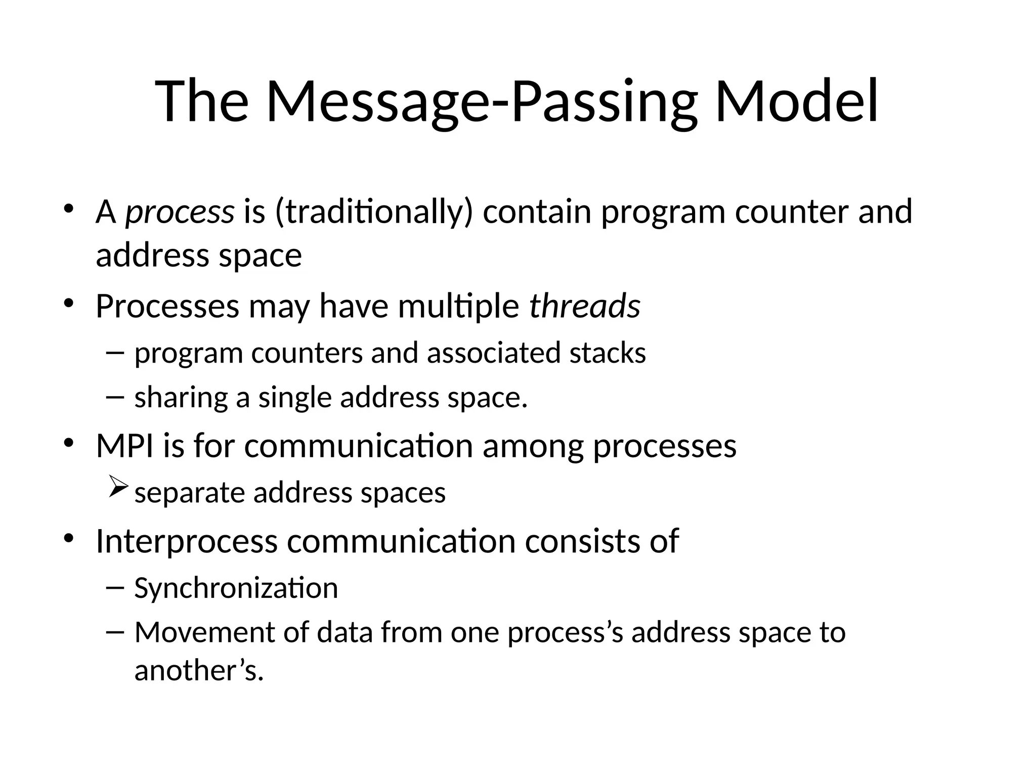 The Message-Passing Model
• A process is (traditionally) contain program counter and
address space
• Processes may have multiple threads
– program counters and associated stacks
– sharing a single address space.
• MPI is for communication among processes
separate address spaces
• Interprocess communication consists of
– Synchronization
– Movement of data from one process’s address space to
another’s.
 