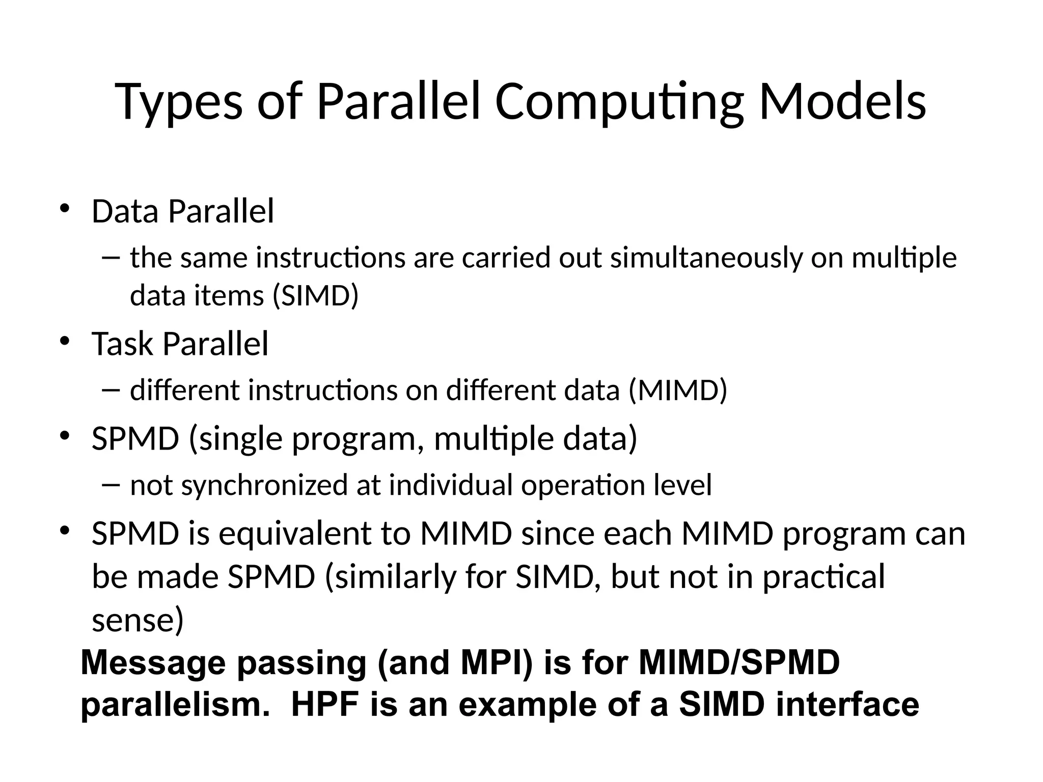 Types of Parallel Computing Models
• Data Parallel
– the same instructions are carried out simultaneously on multiple
data items (SIMD)
• Task Parallel
– different instructions on different data (MIMD)
• SPMD (single program, multiple data)
– not synchronized at individual operation level
• SPMD is equivalent to MIMD since each MIMD program can
be made SPMD (similarly for SIMD, but not in practical
sense)
Message passing (and MPI) is for MIMD/SPMD
parallelism. HPF is an example of a SIMD interface
 