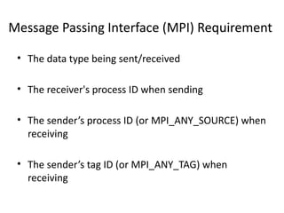 Message Passing Interface (MPI) Requirement
• The data type being sent/received
• The receiver's process ID when sending
• The sender’s process ID (or MPI_ANY_SOURCE) when
receiving
• The sender’s tag ID (or MPI_ANY_TAG) when
receiving
 