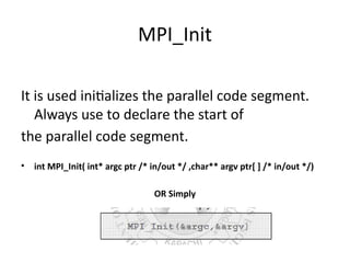 MPI_Init
It is used initializes the parallel code segment.
Always use to declare the start of
the parallel code segment.
• int MPI_Init( int* argc ptr /* in/out */ ,char** argv ptr[ ] /* in/out */)
OR Simply
 