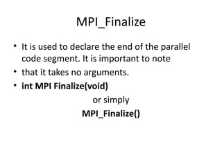 MPI_Finalize
• It is used to declare the end of the parallel
code segment. It is important to note
• that it takes no arguments.
• int MPI Finalize(void)
or simply
MPI_Finalize()
 