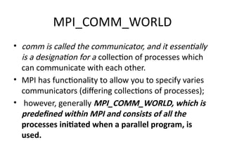 MPI_COMM_WORLD
• comm is called the communicator, and it essentially
is a designation for a collection of processes which
can communicate with each other.
• MPI has functionality to allow you to specify varies
communicators (differing collections of processes);
• however, generally MPI_COMM_WORLD, which is
predefined within MPI and consists of all the
processes initiated when a parallel program, is
used.
 