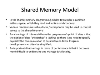 Shared Memory Model
• In the shared-memory programming model, tasks share a common
address space, which they read and write asynchronously.
• Various mechanisms such as locks / semaphores may be used to control
access to the shared memory.
• An advantage of this model from the programmer's point of view is that
the notion of data "ownership" is lacking, so there is no need to specify
explicitly the communication of data between tasks. Program
development can often be simplified.
• An important disadvantage in terms of performance is that it becomes
more difficult to understand and manage data locality.
 