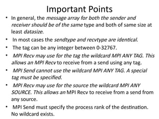 Important Points
• In general, the message array for both the sender and
receiver should be of the same type and both of same size at
least datasize.
• In most cases the sendtype and recvtype are identical.
• The tag can be any integer between 0-32767.
• MPI Recv may use for the tag the wildcard MPI ANY TAG. This
allows an MPI Recv to receive from a send using any tag.
• MPI Send cannot use the wildcard MPI ANY TAG. A special
tag must be specified.
• MPI Recv may use for the source the wildcard MPI ANY
SOURCE. This allows an MPI Recv to receive from a send from
any source.
• MPI Send must specify the process rank of the destination.
No wildcard exists.
 