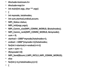 • #include<iostream.h>
• #include<mpi.h>
• int main(int argc, char ** argv)
• {
• int mynode, totalnodes;
• int sum,startval,endval,accum;
• MPI_Status status;
• MPI_Init(argc,argv);
• MPI_Comm_size(MPI_COMM_WORLD, &totalnodes);
• MPI_Comm_rank(MPI_COMM_WORLD, &mynode);
• sum = 0;
• startval = 1000*mynode/totalnodes+1;
• endval = 1000*(mynode+1)/totalnodes;
• for(int i=startval;i<=endval;i=i+1)
• sum = sum + i;
• if(mynode!=0)
• MPI_Send(&sum,1,MPI_INT,0,1,MPI_COMM_WORLD);
• else
• for(int j=1;j<totalnodes;j=j+1)
• {
 