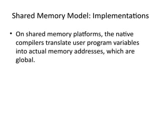 Shared Memory Model: Implementations
• On shared memory platforms, the native
compilers translate user program variables
into actual memory addresses, which are
global.
 