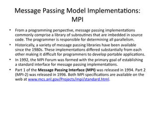 Message Passing Model Implementations:
MPI
• From a programming perspective, message passing implementations
commonly comprise a library of subroutines that are imbedded in source
code. The programmer is responsible for determining all parallelism.
• Historically, a variety of message passing libraries have been available
since the 1980s. These implementations differed substantially from each
other making it difficult for programmers to develop portable applications.
• In 1992, the MPI Forum was formed with the primary goal of establishing
a standard interface for message passing implementations.
• Part 1 of the Message Passing Interface (MPI) was released in 1994. Part 2
(MPI-2) was released in 1996. Both MPI specifications are available on the
web at www.mcs.anl.gov/Projects/mpi/standard.html.
 