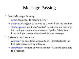 Message Passing
• Basic Message Passing:
– Send: Analogous to mailing a letter
– Receive: Analogous to picking up a letter from the mailbox
– Scatter-gather: Ability to “scatter” data items in a message
into multiple memory locations and “gather” data items
from multiple memory locations into one message
• Network performance:
– Latency: The time from when a Send is initiated until the
first byte is received by a Receive.
– Bandwidth: The rate at which a sender is able to send data
to a receiver.
 