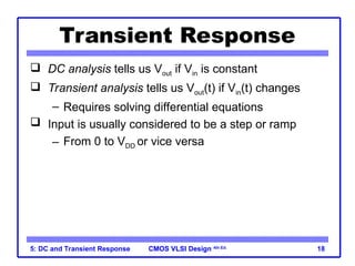 CMOS VLSI Design
CMOS VLSI Design 4th Ed.
5: DC and Transient Response 18
Transient Response
 DC analysis tells us Vout if Vin is constant
 Transient analysis tells us Vout(t) if Vin(t) changes
– Requires solving differential equations
 Input is usually considered to be a step or ramp
– From 0 to VDD or vice versa
 