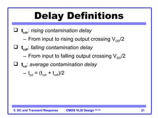CMOS VLSI Design
CMOS VLSI Design 4th Ed.
5: DC and Transient Response 21
Delay Definitions
 tcdr: rising contamination delay
– From input to rising output crossing VDD/2
 tcdf: falling contamination delay
– From input to falling output crossing VDD/2
 tcd: average contamination delay
– tpd = (tcdr + tcdf)/2
 