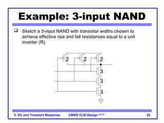 CMOS VLSI Design
CMOS VLSI Design 4th Ed.
5: DC and Transient Response 29
Example: 3-input NAND
 Sketch a 3-input NAND with transistor widths chosen to
achieve effective rise and fall resistances equal to a unit
inverter (R).
3
3
3
2 2 2
 