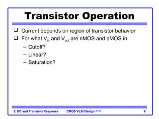 CMOS VLSI Design
CMOS VLSI Design 4th Ed.
5: DC and Transient Response 6
Transistor Operation
 Current depends on region of transistor behavior
 For what Vin and Vout are nMOS and pMOS in
– Cutoff?
– Linear?
– Saturation?
 