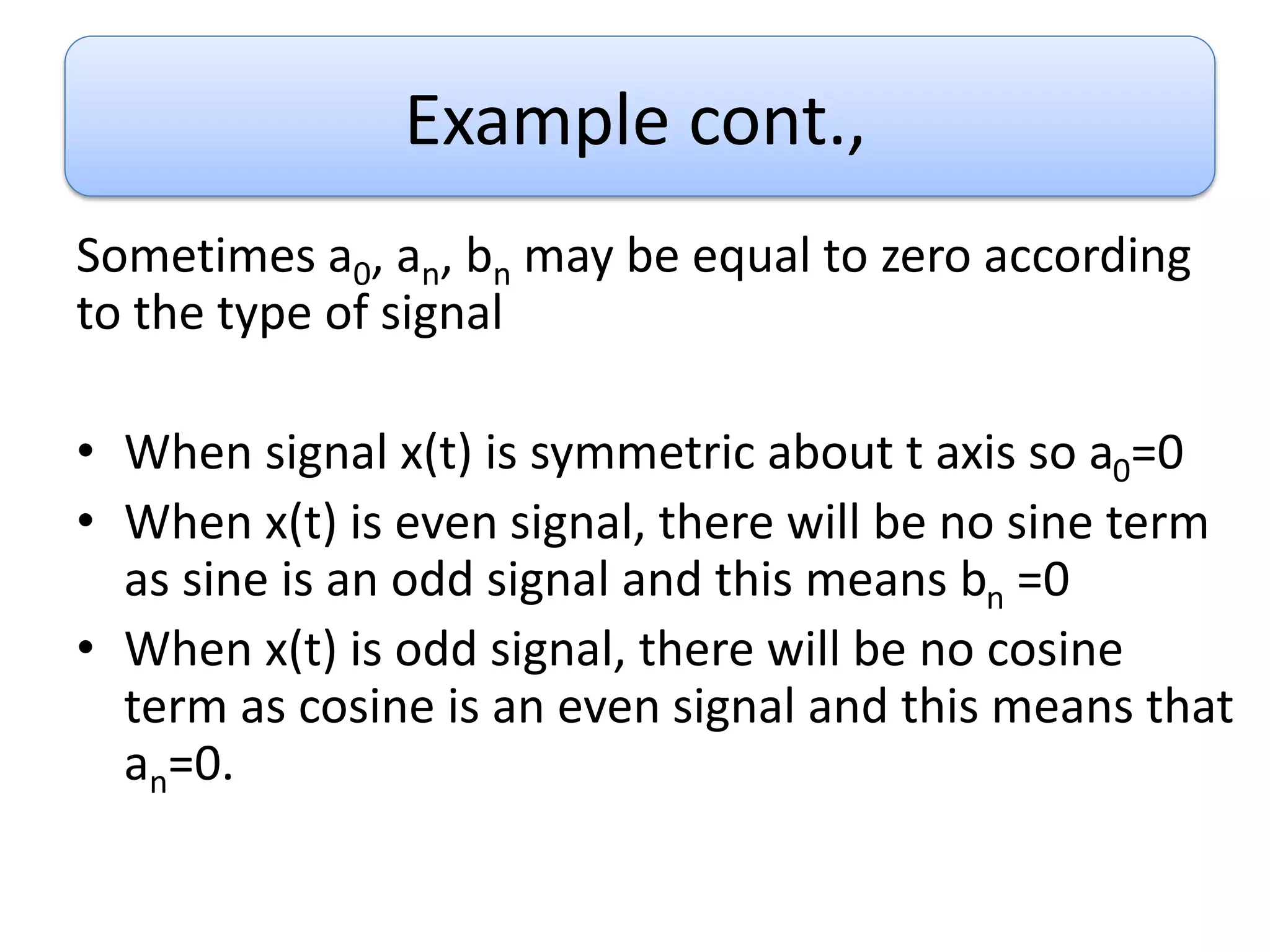 Example cont.,
Sometimes a0, an, bn may be equal to zero according
to the type of signal
• When signal x(t) is symmetric about t axis so a0=0
• When x(t) is even signal, there will be no sine term
as sine is an odd signal and this means bn =0
• When x(t) is odd signal, there will be no cosine
term as cosine is an even signal and this means that
an=0.
 