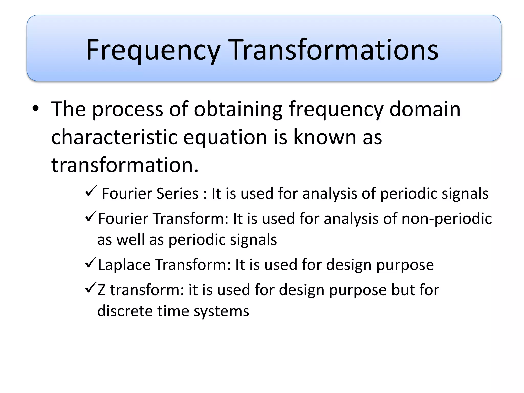 Frequency Transformations
• The process of obtaining frequency domain
characteristic equation is known as
transformation.
 Fourier Series : It is used for analysis of periodic signals
Fourier Transform: It is used for analysis of non-periodic
as well as periodic signals
Laplace Transform: It is used for design purpose
Z transform: it is used for design purpose but for
discrete time systems
 