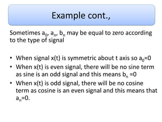 Example cont.,
Sometimes a0, an, bn may be equal to zero according
to the type of signal
• When signal x(t) is symmetric about t axis so a0=0
• When x(t) is even signal, there will be no sine term
as sine is an odd signal and this means bn =0
• When x(t) is odd signal, there will be no cosine
term as cosine is an even signal and this means that
an=0.
 
